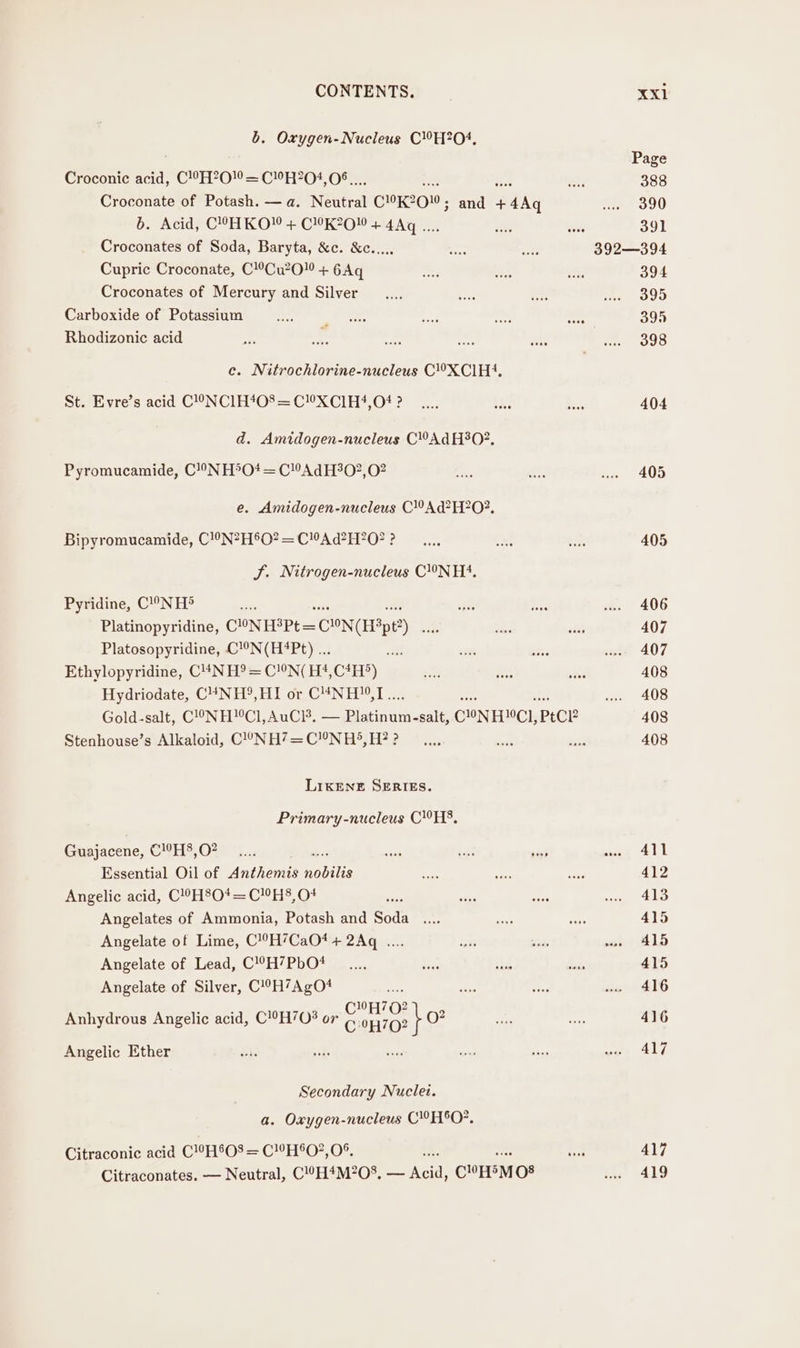 b. Oxygen-Nucleus C!H?2O4, Croconic acid, | CPE200 = CHH204, OF Croconate of Potash. — a. Neutral COK200, and aK b. Acid, C°OH KO” + C!K?2O + 4Aq .... Croconates of Soda, Baryta, &amp;c. &amp;c..... Cupric Croconate, C!’Cu?0” + 6Aq Croconates of Mercury and Silver Carboxide of Potassium Rhodizonie acid c. Nitrochlorine-nucleus C’XClH4, St. Evre’s acid C!oNC1H*08= CX Cl1H?,O# ? d. Amidogen-nucleus CAd H°0?. Pyromucamide, C!9NH*°O* = C!AdH30?2,02 e. Amidogen-nucleus C!Ad?H?0?. Bipyromucamide, C!0N?H®O? = CAd?H?O? ? SJ. Nitrogen-nucleus CN H4. Pyridine, C!°NH® be Platinopyridine, CONHSPt= CON(Hipt?) Platosopyridine, C!°N(H#Pt) ... Ethylopyridine, C!4N H® = C!N( H4,C*H?) Hydricdate, C“NH®, Bon CUNiD® 1... Gold-salt, C!NH!°Cl,AuCi3, — Platinum-salt, CON HCI, PECE Stenhouse’s Alkaloid, C!°NH?7=C!!N H5, H? ? LIKENE SERIES. Primary-nucleus CHS, Guajacene, C!’H§,O? Essential Oil of Anthemis nobilis Angelic acid, C!9H8O*= CHS, O* Angelates of Ammonia, Potash and Soda Angelate of Lime, C!9H’CaO4 + 2Aq .... Angelate of Lead, C!?H’7PbO# Angelate of Silver, C!°H7AgO# mee art tt C”H70? Anhydrous Angelic acid, C!°H703 or C0H702 i 0? Angelic Ether Secondary Nuclei. a. Oxygen-nucleus CHO, Citraconic acid C!°H'08 = C!!H®O?,0°. Citraconates. — Neutral, C!©H*M?08, Sea CoE 08 Page 388 390 391 392—394 394 395 395 398 404 405 406 407 407 408 408 408 408 411 412 413 415 415 415 416 416 417 417 419