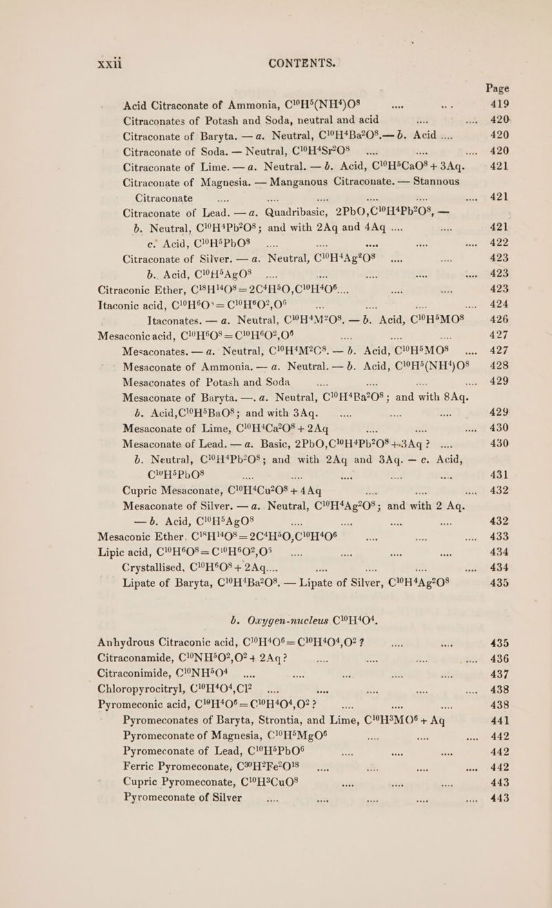 Acid Citraconate of Ammonia, C!H'(NH*)0O$ Citraconates of Potash and Soda, neutral and acid 5h Citraconate of Baryta. —a. Neutral, C!?H*Ba?O%.— 0. Acid .. Citraconate of Soda. — Neutral, C!H4Sr?O8 Citraconate of Magnesia. — Manganous Citraconate. — Stannous Citraconate ; Citraconate of Lead. —a. Dyin basic, 2PbO, ClOEMPh208, — b. Neutral, C!°H*Pb?O8; and with 2Aq and 4Aq .. c. Acid, C!©H5PbO$ Citraconate of Silver. — a. Neutral, COE AA g208 b.. Acid, C!H®AgO8 Citraconic Ether, C!83H“O8 = 2C4H50, CHELOS.. Itaconic acid, C!°H®O° = C!’H®O?,0® Mesaconic acid, C!0H®O8 = C!H°O?,0° : Mesaconates. — a. Neutral, C!°H4M2C8, — on Acid, ‘COHSMOS Mesaconates of Potash and Soda a Sikes of Baryta. —.a. Neutral, CH4Ba205 ; and with ae . Acid,CH®BaO$§; and with 3Aq. oe of Lime, C!°H#Ca208 + 2Aq as Mesaconate of Lead. — a. Basic, 2PbO, C1OHSPL208 + 3Aq 3 ? b. Neutral, C!?H*4Pb?O8; and with 2Ag and 3Aq. —c. Acid, CHS PbO$ $ Cupric Mesaconate, COECu208- + es —b. Acid, C!?H®AgO8 - ma Mesaconic Ether, C’H08 = 2C4H®O, C10T405 Lipic acid, C!0H®O® = C!H®O?,05 Crystallised, C!°H°O’ + 2Aq.... si Lipate of Baryta, C!°H*Ba?08, — lipate of Silver; CH4A.g208 b. Oxygen-nucleus C!H‘04, Anhydrous Citraconic acid, C’!°H40®= C!0H404, 02? ? Citraconamide, C!NH°O?,O? + 2Aq? Citraconimide, C!°NH®O4 Chloropyrocitryl, CH*04,CP Ge Pyromeconic acid, C!?H406 = CH404, 02? f Pyromeconates of Baryta, Strontia, and Lime, CHHEMOS + Aye Pyromeconate of Magnesia, C!?H'MgO® Pyromeconate of Lead, C!H'PbO® Ferric Pyromeconate, C*”H?Fe?0}8 Cupric Pyromeconate, C!H?Cu08 Pyromeconate of Silver Page 419 420: 420 420 421 421 421 422 423 423 423 424 426 427 427 428 429 429 430 430 431 432 432 433 434 434 435 435 436 437 438 438 44] 442 442 442 443 443