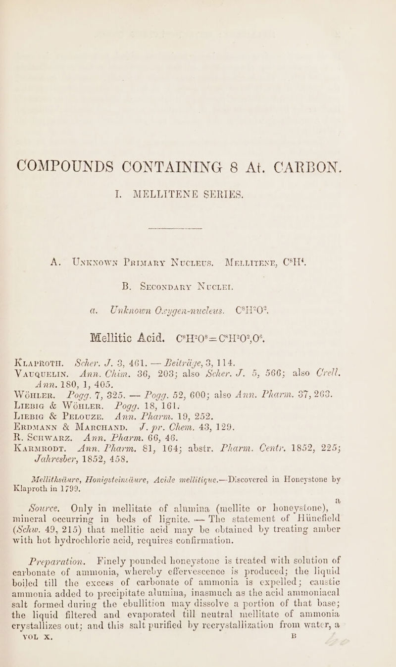 COMPOUNDS CONTAINING 8 At. CARBON. J. MELLITENE SERIES. S$ A. Unxkxown Primary Nucipvs. Me.itexe, C8H*. B. Srconpary Nuvuctet. a. Unknown Oxygen-nucleus. C&amp;H?0*. Mellitic Acid. C®H?0®=C*H?0?,0%, Kiaprotn. Scher. J. 3, 461. — Beitriige, 8, 114. Vauquetin. Ann. Chim. 36, 203; also Scher. J. 5, 566; also Cell. Ann. 180, 1, 405. Wouter. Pogg. 7, 825. — Pogg. 52, 600; also Ann. Pharin. 37, 263. Lirsig &amp; WouLer. Pogg. 18, 161. Lirpia &amp; PreLouze. Ann. Pharm. 19, 252. ErRpMANN &amp; Marcuanpn. J. pr. Chem. 43, 129. R. Scuwarz. Ann. Pharm. 66, 46. Karmropt. Ann. Pharm. 81, 164; abstr. Pharm. Centr, 1852, 225; Jahresber, 1852, 458. Mellithsture, Honigsteinsdure, Acide meillitigue.—Discovered in Honeystone by ilaproth in 1799, a Source. Only in mellitate of alumina (mellite or honeystone), mineral occurring in beds of lignite. — The statement of Hunefield (Schw. 49, 215) that mellitic acid may be obtained by treating amber with hot hydrochloric¢ acid, requires confirmation. Preparation. Finely pounded honeystone is treated with solution of carbonate of ammonia, whereby effervescence is produced; the liquid boiled till the excess of carbonate of ammonia is expelled; caustic ammonia added to precipitate alumina, inasmuch as the acid ammoniacal salt formed during the ebullition may dissolve a portion of that base; the liquid filtered and evaporated till neutral mellitate of ammonia crystallizes out; and this salt purified by reerystallization from water, a
