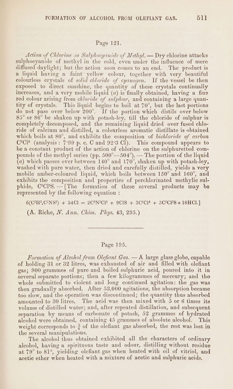 FORMATION OF ALCOHOL FROM OLEFIANT GAS. 51] Page 121. Action of Chlorine on Sulphocyanide of Methyl. — Dry chlorine attacks . sulphocyanide of methyl in the cold, even under the influence of mere diffused daylight; but the action soon comes to an end. The product is a liquid having a faint yellow colour, together with very beautiful colourless crystals of solid chloride of cyanogen. If the vessel be then exposed to direct sunshine, the quantity of these crystals continually increases, and a very mobile liquid (a) is finally obtained, having a fins red colour arising from chloride of sulphur, and containing a large quan- tity of crystals. This liquid begins to boil at 70°, but the last portions do not pass over below 200°. If the portion which distils over below 85° or 86° be shaken up with potash-ley, till the chloride of sulphur is completely decomposed, and the remaining liquid dried over fused chlo- ride of calcium and distilled, a colourless aromatic distillate is obtained which boils at 80°, and exhibits the composition of bichloride of carbon C*Cl* (analysis: 7°99 p. ec. C and 92°3 Cl). This compound appears to be a constant product of the action of chlorine on the sulphuretted com- pounds of the methyl] series (pp. 500°—504°). — The portion of the liquid (a) which passes over between 140° and 170°, shaken up with potash-ley, washed with pure water, then dried and carefully distilled, yields a very mobile amber-coloured liquid, which boils between 150° and 160°, and exhibits the composition and properties of perchlorinated methylic sul- phide, C°Cl?S.—[The formation of these several products may be represented by the following equation : 6(C?H3,C°NS?) + 54Cl = 2C®N°C3 + 9CIS + 3C2Cl* + 3C°CBS + 18HC1.] (A. Riche, V. Ann. Chim. Phys, 43, 295.) Page 195. Formation of Alcohol from Olefiant Gas. — A large glass globe, capable of holding 31 or 32 litres, was exhausted of air and filled with olefiant gas; 900 grammes of pure and boiled sulphuric acid, poured into it in several separate portions; then a few kilogrammes of mercury; and the whole submitted to violent and long continued agitation: the gas was then gradually absorbed. After 53,000 agitations, the absorption became too slow, and the operation was discontinued; the quantity thus absorbed amounted to 30 litres. The acid was then mixed with 5 or 6 times its volume of distilled water; and, after repeated distillation, and subsequent separation by means of carbonate of potash, 52 grammes of hydrated alcohol were obtained, containing 45 grammes of absolute alcohol. This weight corresponds to ? of the olefiant gas absorbed, the rest was lost in the several manipulations. The alcohol thas obtained exhibited all the characters of ordinary alcohol, having a spirituous taste and odour, distilling without residue at 79° to 81°, yielding olefiant gas when heated with oil of vitriol, and acetic ether when heated with a mixture of acetic and sulphuric acids.
