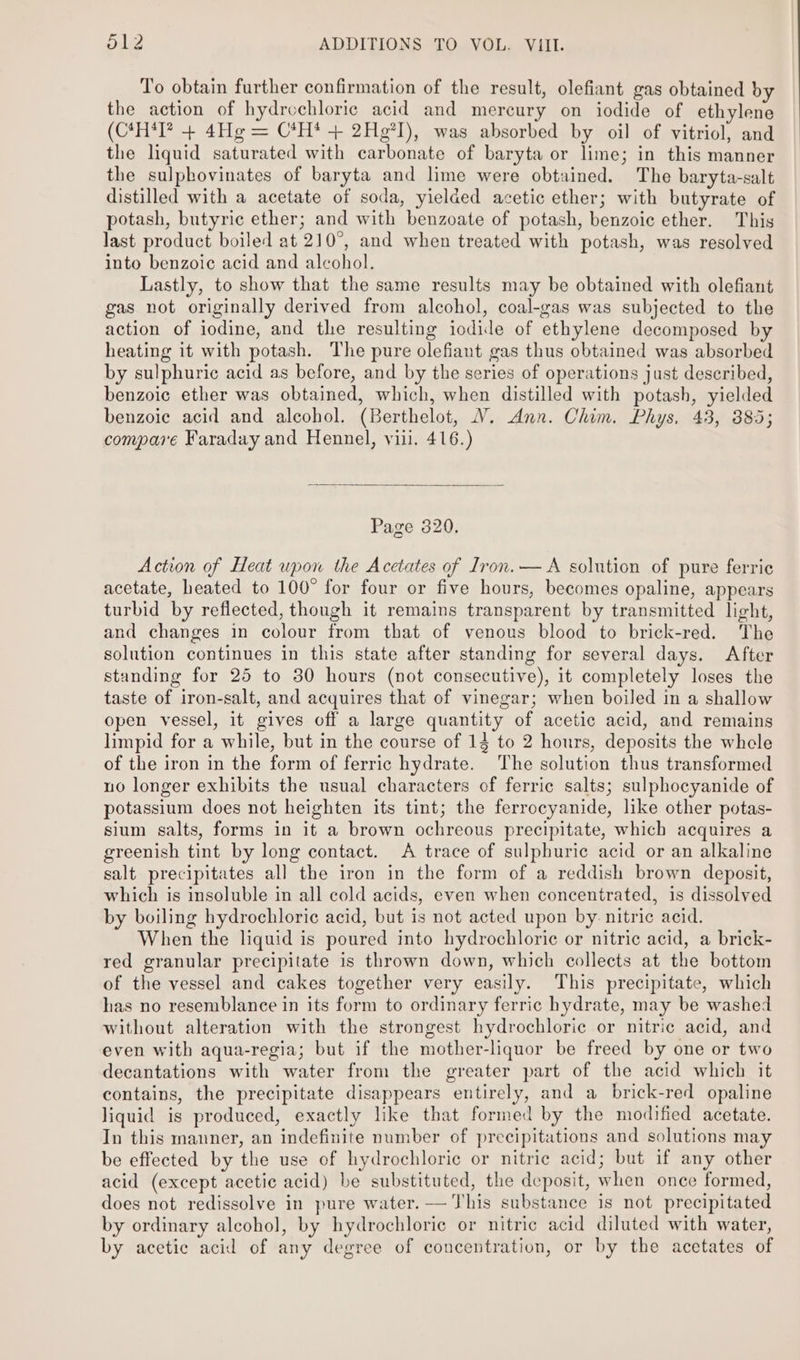 To obtain further confirmation of the result, olefiant gas obtained by the action of hydrvchloric acid and mercury on iodide of ethylene (C*H‘I? + 4Hg = C*H* + 2Hg°I), was absorbed by oil of vitriol, and the liquid saturated with carbonate of baryta or lime; in this manner the sulphovinates of baryta and lime were obtained. The baryta-salt distilled with a acetate of soda, yielded acetic ether; with butyrate of potash, butyric ether; and with benzoate of potash, benzoic ether. This last product boiled at 210°, and when treated with potash, was resolved into benzoic acid and alcohol. Lastly, to show that the same results may be obtained with olefiant gas not originally derived from alcohol, coal-gas was subjected to the action of iodine, and the resulting iodide of ethylene decomposed by heating it with potash. The pure olefiant gas thus obtained was absorbed by sulphuric acid as before, and by the series of operations just described, benzoic ether was obtained, which, when distilled with potash, yielded benzoic acid and alcohol. (Berthelot, V. Ann. Chim. Phys, 43, 885; compai'é Faraday and Hennel, viii. 416.) Page 320. Action of Heat upon the Acetates of Iron. — A solution of pure ferric acetate, heated to 100° for four or five hours, becomes opaline, appears turbid by reflected, though it remains transparent by transmitted light, and changes in colour from that of venous blood to brick-red. The solution continues in this state after standing for several days. After standing for 25 to 30 hours (not consecutive), it completely loses the taste of iron-salt, and acquires that of vinegar; when boiled in a shallow open vessel, it gives off a large quantity of acetic acid, and remains limpid for a while, but in the course of 14 to 2 hours, deposits the whele of the iron in the form of ferric hydrate. The solution thus transformed no longer exhibits the usual characters of ferric salts; sulphocyanide of potassium does not heighten its tint; the ferrocyanide, like other potas- sium salts, forms in it a brown ochreous precipitate, which acquires a greenish tint by long contact. A trace of sulphuric acid or an alkaline salt precipitates all the iron in the form of a reddish brown deposit, which is insoluble in all cold acids, even when concentrated, is dissolved by boiling hydrochloric acid, but is not acted upon by nitric acid. When the liquid is poured into hydrochloric or nitric acid, a brick- red granular precipitate is thrown down, which collects at the bottom of the vessel and cakes together very easily. This precipitate, which has no resemblance in its form to ordinary ferric hydrate, may be washed without alteration with the strongest hydrochloric or nitric acid, and even with aqua-regia; but if the mother-liquor be freed by one or two decantations with water from the greater part of the acid which it contains, the precipitate disappears entirely, and a brick-red opaline liquid is produced, exactly like that formed by the modified acetate. In this manner, an indefinite number of precipitations and solutions may be effected by the use of hydrochloric or nitric acid; but if any other acid (except acetic acid) be substituted, the deposit, when once formed, does not redissolve in pure water. — This substance is not precipitated by ordinary alcohol, by hydrochloric or nitric acid diluted with water, by acetic acid of any degree of concentration, or by the acetates of