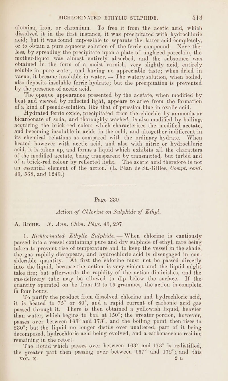 alumina, iron, or chromium. To free it from the acetic acid, which dissolved it in the first instance, it was precipitated with hydrochloric acid; but it was found impossible to separate the latter acid completely, or to obtain a pure aqueous solution of the ferric compound. Neverthe- less, by spreading the precipitate upon a plate of unglazed porcelain, the mother-liquor was almost entirely absorbed, and the substance was obtained in the form of a moist varnish, very slightly acid, entirely soluble in pure water, and having no. appreciable taste; when dried in vacuo, it became insoluble in water. — The watery solution, when boiled, also deposits insoluble ferric hydrate; but the precipitation is prevented by the presence of acetic acid. The opaque appearance presented by the acetate, when modified by heat and viewed by reflected light, appears to arise from the formation of a kind of pseudo-solution, like that of prussian blue in oxalic acid. Hydrated ferric oxide, precipitated from the chloride by ammonia or bicarbonate of soda, and thoroughly washed, is also modified by boiling, acquiring the brick-red colour which characterises the modified acetate, and becoming insoluble in acids in the cold, and altogether indifferent in its chemical relations as compared with the ordinary hydrate. When heated however with acetic acid, and also with nitric or hydrochloric acid, it is taken up, and forms a liquid which exhibits all the characters of the modified acetate, being transparent by transmitted, but turbid and of a brick-red colour by reflected light. The acetic acid therefore is not an essential element of the action. (L. Péan de St.-Gilles, Compt. rend. 40, 568, and 1243.) Page 339. Action of Chlorine on Sulphide of Ethyl. A. Ricoz. WV. Ann. Chim. Phys. 43, 297 1. Bichlorinated Ethylic Sulphide. — When chlorine is cautiously passed into a vessel containing pure and dry sulphide of ethyl, care being taken to prevent rise of temperature and to keep the vessel in the shade, the gas rapidly disappears, and hydrochloric acid is disengaged in con- siderable quantity. At first the chlorine must not be passed directly into the liquid, because the action is very violent and the liquid might take fire; but afterwards the rapidity of the action diminishes, and the gas-delivery tube may be allowed to dip below the surface. If the quantity operated on be from 12 to 15 grammes, the action is complete in four hours. wie To purify the product from dissolved chlorine and hydrochloric acid, it is heated to 75° or 80°, and a rapid current of carbonic acid gas passed through it. There is then obtained a yellowish liquid, heavier than water, which begins to boil at 150°; the greater portion, however, passes over between 163° and 173°, and the boiling point then rises to 230°; but the liquid no longer distils over unaltered, part of it being decomposed, hydrochloric acid being evolved, and a carbonaceous residue remaining 10 the retort. The liquid which passes over between 163° and 173° is redistilled, the greater part then passing over between 167° and 172°; and this VOL. X. 2 L