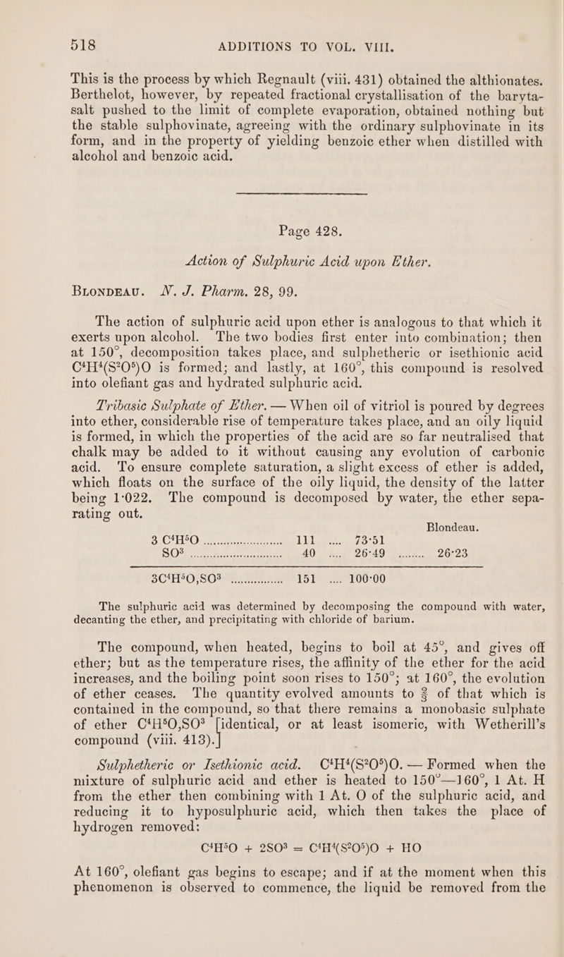This is the process by which Regnault (viii. 4381) obtained the althionates. Berthelot, however, by repeated fractional crystallisation of the baryta- salt pushed to the limit of complete evaporation, obtained nothing but the stable sulphovinate, agreeing with the ordinary sulphovinate in its form, and in the property of yielding benzoic ether when distilled with alcohol and benzoic acid. Page 428. Action of Sulphuric Acid upon Ether. BironpEAvu. WV. J. Pharm. 28, 99. The action of sulphuric acid upon ether is analogous to that which it exerts upon alcohol. The two bodies first enter into combination; then at 150°, decomposition takes place, and sulphetheric or isethionic acid C*H#(S?05)O is formed; and lastly, at 160°, this compound is resolved into olefiant gas and hydrated sulphuric acid. Tribasie Sulphate of Ether. — When oil of vitriol is poured by degrees into ether, considerable rise of temperature takes place, and an oily liquid is formed, in which the properties of the acid are so far neutralised that chalk may be added to it without causing any evolution of carbonic acid. To ensure complete saturation, a slight excess of ether is added, which floats on the surface of the oily liquid, the density of the latter being 1:022. The compound is decomposed by water, the ether sepa- rating out. Blondeau. DC ECO) wise ae Boe alee Lig 7a ok C10. arte. Retr pchite ona 40 26:49 4... 26°23 5CAH?O SO2 en Tot 100°00 The sulphuric acid was determined by decomposing the compound with water, decanting the ether, and precipitating with chloride of barium. The compound, when heated, begins to boil at 45°, and gives off ether; but as the temperature rises, the affinity of the ether for the acid increases, and the boiling point soon rises to 150°; at 160°, the evolution of ether ceases. The quantity evolved amounts to 2 of that which is contained in the compound, so that there remains a monobasic sulphate of ether C*H5O,SO? [identical, or at least isomeric, with Wetherill’s compound (viil. ras Sulphetheric or Isethionic acid. C*H*(S*?0°)O. — Formed when the mixture of sulphuric acid and ether is heated to 150°—160°, 1 At. H from the ether then combining with 1 At. O of the sulphuric acid, and reducing it to hyposulphuric acid, which then takes the place of hydrogen removed: C*H°O + 2803 = C4H*S*0°)O + HO At 160°, olefiant gas begins to escape; and if at the moment when this phenomenon is observed to commence, the liquid be removed from the