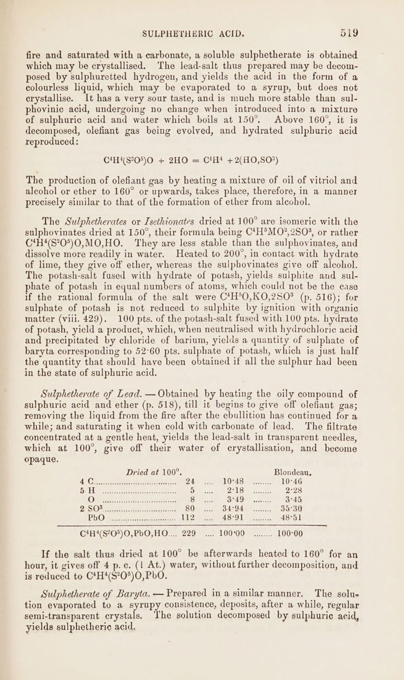 SULPHETHERIC ACID. Di9 fire and saturated with a carbonate, a soluble sulphetherate is obtained which may be crystallised. The lead-salt thus prepared may be decom- posed by sulphuretted hydrogen, and yields the acid in the form of a colourless liquid, which may be evaporated to a syrup, but does not erystallise. It has a very sour taste, and is much more stable than sul- phovinic acid, undergoing no change when introduced into a mixture of sulphuric acid and water which boils at 150°. Above 160°, it is decomposed, olefiant gas being evolved, and hydrated sulphuric acid reproduced: C4H4(S205)O + 2HO = C!H! +2(H0,S0*) The production of olefiant gas by heating a mixture of oil of vitriol and alcohol or ether to 160° or upwards, takes place, therefore, in a manner precisely similar to that of the formation of ether from alcohol. The Sulphetherates or Isethionates dried at 100° are isomeric with the sulphovinates dried at 150°, their formula being C*H°MO?,2S0%, or rather C*H4(S?0°)0,MO,HO. They are less stable than the sulphovinates, and dissolve more readily in water. Heated to 200°, in contact with hydrate of lime, they give off ether, whereas the sulphovinates give off alcohol. The potash-salt fused with hydrate of potash, yields sulphite and sul- phate of potash in equal numbers of atoms, which could not be the case if the rational formula of the salt were C*H°O,KO,2SO* (p. 516); for sulphate of potash is not reduced to sulphite by ignition with organic matter (vill. 429). 100 pts. of the potash-salt fused with 100 pts. hydrate of potash, yield a product, which, when neutralised with hydrochloric acid and precipitated by chloride of barium, yields a quantity of sulphate of baryta corresponding to 52°60 pts. sulphate of potash, which is just half the quantity that should have been obtained if all the sulphur had been in the state of sulphuric acid. Sulphetherate of Lead. — Obtained by heating the oily compound of sulphuric acid and ether (p. 518), till it begins to give off olefiant gas; removing the liquid from the fire after the ebullition has continued for a while; and saturating it when cold with carbonate of lead. The filtrate concentrated at a gentle heat, yields the lead-salt in transparent needles, which at 100°, give off their water of crystallisation, and become opaque. Dried at 100°. Blondeau, yO Gere oh ee ay PR. ee SE 2 hee ae DLOSAS. EEE 10°46 DED ape er tes e eee ih 5 22) OT ae ee 2°28 Om. AR. POS 8 3°49 3°45 Doak ()S 2s eRe ae BNE IEE 80 BALGAIE aes.. 35°30 tide] @ Pome, Blader ec ree Pte 12 ASO NS ein 43-5 1h Cah (S'O*) 0, 20O 1 OF. 229... 10000 2... 100°00 If the salt thus dried at 100° be afterwards heated to 160° for an hour, it gives off 4 p.c. (1 At.) water, without further decomposition, and is reduced to C*H*(S?0*)O0, PbO. Sulphetherate of Baryta. — Prepared in a similar manner. The solu- tion evaporated to a syrupy consistence, deposits, after a while, regular semi-transparent crystals. ‘The solution decomposed by sulphuric acid, yields sulphetheri¢ acid.