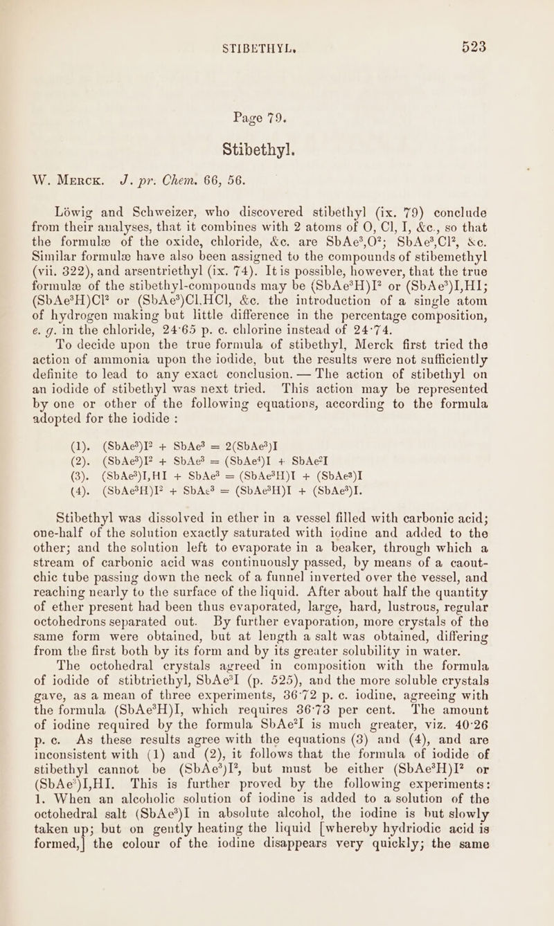 STIBETHYL, 023 Page 79. Stibethyl. W. Mercs. J. pr: Chem. 66, 56. Léwig and Schweizer, who discovered stibethyl (ix. 79) conclude from their analyses, that it combines with 2 atoms of O, Cl, I, &amp;c., so that the formule of the oxide, chloride, &amp;c. are SbAc?,O?; SbAe',Cl*, &amp;e. Similar formule have also been assigned tu the compounds of stibemethyl (vil. 322), and arsentriethyl (ix. 74). Itis possible, however, that the true formule of the stibethyl-compounds may be (SbAe*H)I* or (SbAe*)LHI; (SbAe®H)CI or (SbAe*)C1HCl, &amp;. the introduction of a single atom of hydrogen making but little difference in the percentage composition, e. g. in the chloride, 24°65 p. c. chlorine instead of 24°74. To decide upon the true formula of stibethyl, Merck first tried the action of ammonia upon the iodide, but the results were not sufficiently definite to lead to any exact conclusion. — The action of stibethyl on an iodide of stibethyl was next tried. This action may be represented by one or other of the following equations, according to the formula adopted for the iodide : (1). (SbAe*)I? + SbAe? = 2(SbAe%)I (2). (SbAe%)I? + SbAe? = (SbAe*)I + SbAe7I (3). (SbAe’)I,HI + SbAe*? = (SbAe?H)T + (SbAe3)I (4). (SbAe®H)P + SbAc? = (SbAc?H)I + (SbAe')I. Stibethyl was dissolved in ether in a vessel filled with carbonic acid; one-half of the solution exactly saturated with iodine and added to the other; and the solution left to evaporate in a beaker, through which a stream of carbonic acid was continuously passed, by means of a caout- chic tube passing down the neck of a funnel inverted over the vessel, and reaching nearly to the surface of the liquid. After about half the quantity of ether present had been thus evaporated, large, hard, lustrous, regular octohedrons separated out. By further evaporation, more crystals of the same form were obtained, but at length a salt was obtained, differing from the first both by its form and by its greater solubility in water. The octohedral crystals agreed in composition with the formula of iodide of stibtriethyl, SbAe*l (p. 525), and the more soluble crystals gave, as a mean of three experiments, 36°72 p. c. iodine, agreeing with the formula (SbAe*H)I, which requires 36°73 per cent. The amount of iodine required by the formula SbAe*I is much greater, viz. 40°26 p.c. As these results agree with the equations (3) and (4), and are inconsistent with (1) and (2), it follows that the formula of iodide of stibethyl cannot be (SbAe’)I’?, but must be either (SbAe*H)I? or (SbAe’)LHI. This is further proved by the following experiments: 1. When an alcoholic solution of iodine is added to a solution of the octohedral salt (SbAe*)I in absolute alcohol, the iodine is but slowly taken up; but on gently heating the liquid [whereby hydriodic acid is formed,| the colour of the iodine disappears very quickly; the same