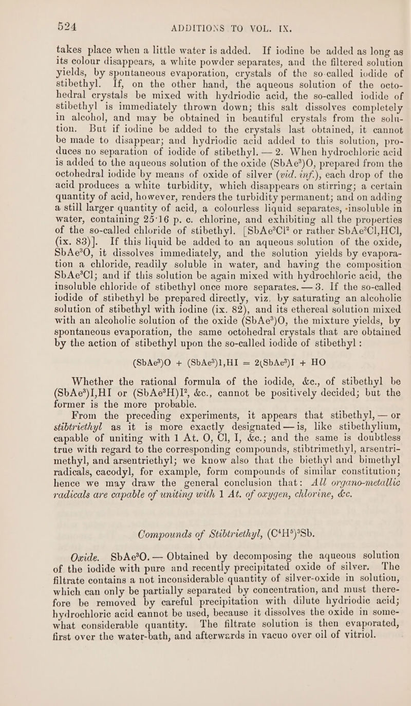 takes place when a little water is added. If iodine be added as long as its colour disappears, a white powder separates, and the filtered solution yields, by spontaneous evaporation, crystals of the so-called iodide of stibethyl. If, on the other hand, the aqueous solution of the octo- hedral crystals be mixed with hydriodie acid, the so-called iodide of stibethyl is immediately thrown down; this salt dissolves completely in alcohol, and may be obtained in beautiful crystals from the soln- tion. But if iodine be added to the crystals last obtained, it cannot be made to disappear; and hydriodie acid added to this solution, pro- duces no separation of iodide of stibethy]. — 2. When hydrochloric acid is added to the aqueous solution of the oxide (SbAe*)O, prepared from the octohedral iodide by means of oxide of silver (vid. inf.), each drop of the acid produces a white turbidity, which disappears on stirring; a certain quantity of acid, however, renders the turbidity permanent; and on adding a still larger quantity of acid, a colourless liquid separates, -insoluble in water, containing 25°16 p. c. chlorine, and exhibiting all the properties of the so-called chloride of stibethy]l. [SbAe*Cl* or rather SbAe*C1,HCl, (ix. 83)]. If this liquid be added to an aqueous solution of the oxide, SbAe*O, it dissolves immediately, and the solution yields by evapora- tion a chloride, readily soluble in water, and having the composition SbAe*Cl; and if this solution be again mixed with hydrochloric acid, the insoluble chloride of stibethy] once more separates. — 3. If the so-called iodide of stibethyl be prepared directly, viz, by saturating an alcoholic solution of stibethyl with iodine (ix. 82), and its ethereal solution mixed with an alcoholic solution of the oxide (SbAe*)O, the mixture yields, by spontaneous evaporation, the same octohedral crystals that are obtained by the action of stibethyl upon the so-called iodide of stibethy]l : (SbAe’)O + (SbAe*)1,HI = 2(SbAc3)I + HO Whether the rational formula of the iodide, &amp;c., of stibethyl be (SbAe*)I,HI or (SbAe*H)I’, &amp;c., cannot be positively decided; but the former is the more probable. From the preceding experiments, it appears that stibethyl, — or stibtriecthyl as it is more exactly designated—is, like stibethylium, capable of uniting with 1 At. O, Cl, I, &amp;.; and the same is doubtless true with regard to the corresponding compounds, stibtrimethyl, arsentri- methyl, and arsentriethyl; we know also that the biethyl and bimethyl radicals, cacodyl, for example, form compounds of similar constitution; hence we may draw the general conclusion that: All organo-metallic radicals are capable of uniting with 1 At. of oxygen, chlorine, ke. Compounds of Stibtriethyl, (C*H*)*Sb. Oxide. SbAe?O.— Obtained by decomposing the aqueous solution of the iodide with pure and recently precipitated oxide of silver. The filtrate contains a not inconsiderable quantity of silver-oxide in solution, which can only be partially separated by concentration, and must there- fore be removed by careful precipitation with dilute hydriodie acid; hydrochloric acid cannot be used, because it dissolves the oxide in some- what considerable quantity. The filtrate solution is then evaporated, first over the water-bath, and afterwards in vacuo over oil of vitriol.