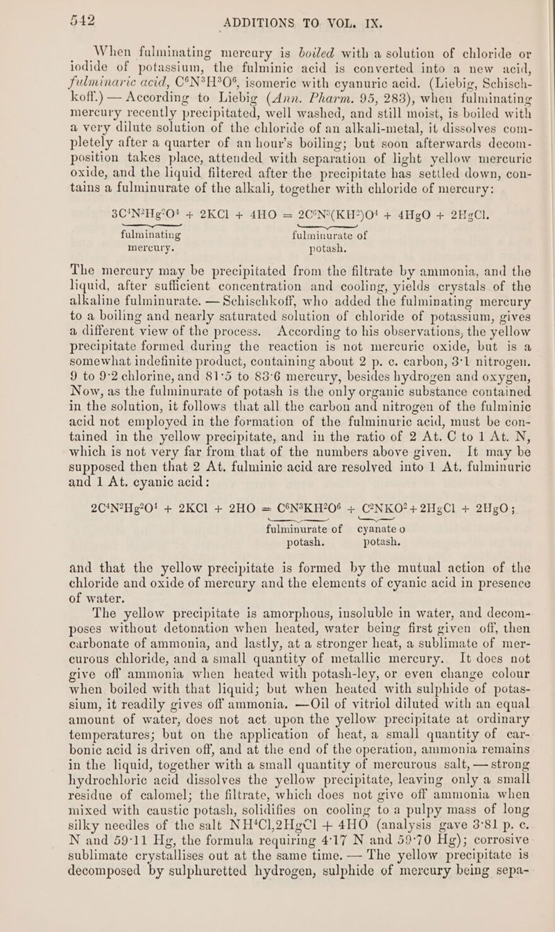 When fulminating mercury is boiled with a solution of chloride or iodide of potassium, the fulminic acid is converted into a new acid, fulminaric acid, C°N*H%0%, isomeric with cyanuric acid. (Liebig, Schisch- koff.) — According to Liebig (Ann. Pharm. 95, 283), when fulminating mercury recently precipitated, well washed, and still moist, is boiled with a very dilute solution of the chloride of an alkali-metal, it dissolves com- pletely after a quarter of an hour's boiling; but soon afterwards decom- position takes place, attended with separation of light yellow mercuric oxide, and the liquid filtered after the precipitate has settled down, con- tains a fulminurate of the alkali, together with chloride of mercury: 3C!N?Heg°O! + 2KCl + 4HO = 2C°N*(KH?)O! + 4HgO + 2HgCl. fulminating fulminurate of mercury. potash. The mercury may be precipitated from the filtrate by ammonia, and the liquid, after sufficient concentration and cooling, yields crystals of the alkaline fulminurate. —Schischkoff, who added the fulminating mercury to a boiling and nearly saturated solution of chloride of potassium, gives a different view of the process. According to his observations, the yellow precipitate formed during the reaction is not mercuric oxide, but is a somewhat indefinite product, containing about 2 p. c. carbon, 3°1 nitrogen. 9 to 9:2 chlorine, and 81°5 to 83°6 mercury, besides hydrogen and oxygen, Now, as the fulminurate of potash is the only organic substance contained in the solution, it follows that all the carbon and nitrogen of the fulminic acid not employed in the formation of the fulminuric acid, must be con- tained in the yellow precipitate, and in the ratio of 2 At. C to1 At. N, which is not very far from that of the numbers above given. It may be supposed then that 2 At. fulminic acid are resolved into 1 At. fulminuric and 1 At, cyani¢ acid: 2C*N?Heg0! + 2KCl + 2HO = C°N°KH?O® + C?NKO?+ 2HegCl + 2HgO; rt re a em fulminurate of cyanate o potash. potash. and that the yellow precipitate is formed by the mutual action of the chloride and oxide of mercury and the elements of cyanic acid in presence of water. The yellow precipitate is amorphous, insoluble in water, and decom- poses without detonation when heated, water being first given off, then carbonate of ammonia, and lastly, at a stronger heat, a sublimate of mer- curous chloride, and a small quantity of metallic mercury. It does not give off ammonia when heated with potash-ley, or even change colour when boiled with that liquid; but when heated with sulphide of potas- sium, it readily gives off ammonia. —Oil of vitriol diluted with an equal amount of water, does not act upon the yellow precipitate at ordinary temperatures; but on the application of heat, a small quantity of car- bonic acid is driven off, and at the end of the operation, ammonia remains in the liquid, together with a small quantity of mercurous salt, — strong hydrochloric acid dissolves the yellow precipitate, leaving only a small residue of calomel; the filtrate, which does not give off ammonia when mixed with caustic potash, solidifies on cooling to a pulpy mass of long silky needles of the salt NH*Cl2HgCl + 4HO (analysis gave 3°81 p. ¢. N and 59:11 Hg, the formula requiring 4°17 N and 59:70 Hg); corrosive sublimate crystallises out at the same time. — The yellow precipitate is decomposed by sulphuretted hydrogen, sulphide of mercury being sepa-