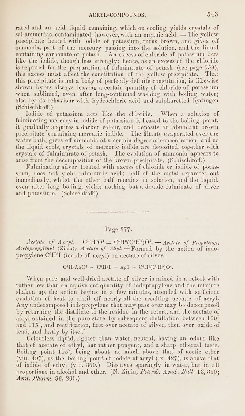 rated and an acid liquid remaining, which on cooling yields crystals of sal-ammoniac, contaminated, however, with an organic “acid. — The yellow precipitate heated with iodide of potassium, turns brown, and gives off ammonia, part of the mercury passing into the solution, and the liquid containing carbonate of potash. An excess of chloride of potassium acts like the iodide, though less strongly; hence, as an excess of the chloride is required for the preparation of fulminurate of potash (see page 559), this excess must affect the constitution of the yellow precipitate. That this precipitate is not a body of perfectly definite constitution, is likewise shown by its always leaving a certain quantity of chloride of potassium when sublimed, even after long-continued washing with boiling water; also by its behaviour with hydrochloric acid and sulphuretted hydrogen (Schischkoff. ) Iodide of potassium acts like the chloride. When a solution of fulminating mercury in iodide of potassium is heated to the boiling point, it gradually acquires a darker colour, and deposits an abundant brown precipitate containing mercuric iodide. The filtrate evaporated over the water-bath, gives off ammonia at a certain degree of concentration; and as the liquid cools, crystals of mercuric iodide are deposited, together with crystals of fulminurate of potash. The evolution of ammonia appears to arise from the decomposition of the brown precipitate. (Schischkoff.) Fulminating silver treated with excess of chloride or iodide of potas- sium, does not yield fulminuric acid; half of the metal separates out immediately, whilst the other half remains in solution, and the liquid, even after long boiling, yields nothing but a double fulminate of silver and potassium. (Schischkoff.) Page 377. Acetate of Alii, RONG 3 Ld OS ieee CAH (Or?) OF: — Acetate of Propylenyl, Acetopropylenyl (Zinin); Acetate of Allyl.— Formed by the action of iodo- propylene C°H*I (iodide of acryl) on acetate of silver. C'HAgO! + CSHST = Agl + CH CHS 04, When pure and well-dried acetate of silver is mixed in a retort with rather less than an equivalent quantity of iodopropylene and the mixture shaken up, the action begins in a few minutes, attended with sufficient evolution of heat to distil off nearly all the resulting acetate of acryl. Any undecomposed iodoprepylene that may pass over may be decomposetl by returning the distillate to the residue in the retort, and the acetate of acryl obtained in the pare state by subsequent distillation between 100° and 115°, and rectification, first over acetate of silver, then over oxide of lead, and lastly by itself. Colourless liquid, lighter than water, neutral, having an odour like that of acetate of ethyl, but rather pungent, and a sharp ethereal taste. Boiling point 105°, being about as much above that of acetic ether (vill. 497), as the boiling point of iodide of acryl (ix. 427), is above that of iodide of ethyl! (viii. 360.) Dissolves sparingly in water, but in all proportions in alcohol and ether. (N. Zinin, Petersb, Acad, Bull. 13, 360; Ann, Pharm. 96, 361.)