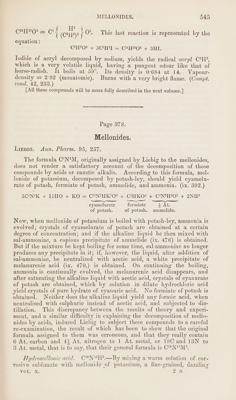 ; : ine : ee CH! — oy (C*H9)8 } O°. This last reaction is represented by the equation : C°H8O® + 3CSH5I = C4#H06 + 3HI. Iodide of acryl decomposed by sodium, yields the radical acryl C°H®, which is a very volatile liquid, having a pungent odour like that of horse-radish. It boils at 59°. Its density is 0°684 at 14. Vapour- density = 2:92 (monatomic), Burns with a very bright flame. (Compt. rend. 42, 233.) [All these compounds will be more fully described in the next volume.] Page 378. Mellonides. Ligsia. Ann. Pharm. 95, 257. The formula C°N*M, originally assigned by Liebig to the meilonides, does not render a satisfactory account of the decomposition of those compounds by acids or caustic alkalis. According to this formula, mel- lonide of potassium, decomposed by potash-ley, should yield cyamelu- rate of potash, formiate of potash, ammelide, and ammonia. (ix. 392.) 3C5N4K + 11HO + KO = C¥®N/HK°O6 + C°HKO# + C!NH°O? + 2NH3 cyamelurate formiate + At. of potash. of potash. ammelide. Now, when mellonide of potassium is boiled with potash-ley, ammonia is evolved; crystals of cyamelurate of potash are obtained at a certain degree of concentration; and if the alkaline liquid be then mixed with sal-ammoniac, a copious precipitate of ammelide (ix. 476) is obtained. But if the mixture be kept boiling for some time, sal-ammoniac no longer produces any precipitate in it; if, however, the liquid, after addition of sal-ammoniac, be neutralized with acetic acid, a white precipitate of melanurenic acid (ix. 470,) 1s obtained. On continuing the boiling, ammonia is continually evolved, the melanurenic acid disappears, and after saturating the alkaline liquid with acetic acid, crystals of cyanurate of potash are obtained, which by solution in dilute hydrochloric acid yield crystals of pure hydrate of cyanuric acid. No formiate of potash is obtained. Neither does the alkaline liquid yield any formic acid, when neutralised with sulphuric instead of acetic acid, and subjected to dis- tillation. This discrepancy between the results of theory and experi- ment, and a similar difficulty in explaining the decomposition of mello- nides by acids, induced Liebig to subject these compounds to a careful re-examination, the result of which has been to show that the original formula assigned to them was erroneous, and that they really contain 6 At. carbon and 41 At. nitrogen to 1 At. metal, or 18C and 13N to 8 At. metal, that is to say, that their general formula is C’®N'M?. Hydromellonic acid. C8®N°H*?.—By mixing a warm solution of cor- rosive sublimate with mellonide of potassium, a fine-grained, dazzling Volek 2 N