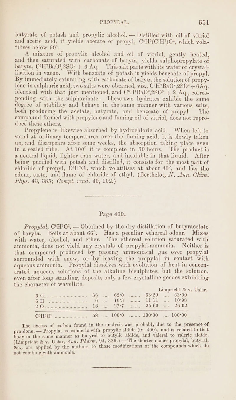 butyrate of potash and propylic alcohol. — Distilled with oil of vitriol and acetic acid, it yields acetate of propyl, C4H®(C*H)O4, which vola- tilises below 90°. A mixture of propylic alcohol and oil of vitriol, gently heated, and then saturated with carbonate of baryta, yields sulphopropylate of baryta, C°H’BaO?,280° + 6 Aq. This salt parts with its water of erystal- lisation in vacuo. With benzoate of potash it yields benzoate of propyl. By immediately saturating with carbonate of baryta the solution of propy- lene in sulphuric acid, two salts were obtained, viz., C0H7BaO?,280?+ 6Aq. identical with that just mentioned, and C°H’BaO?,2S0? + 2 Aq., corres- ponding with the sulphovinate. These two hydrates exhibit the same degree of stability and behave in the same manner with various salts, both producing the acetate, butyrate, and benzoate of propyl. The compound formed with propylene and fuming oil of vitriol, does not repro- duce these ethers. Propylene is likewise absorbed by hydrochloric acid. When left to stand at ordinary temperatures over the fuming acid, it is slowly taken up, and disappears after some weeks, the absorption taking place even in a sealed tube. At 100° it is complete in 30 hours. The product is a neutral liquid, lighter than water, and insoluble in that quid. After being purified with potash and distilled, it consists for the most part of chloride of propyl, C®°H’Cl, which volatilises at about 40°, and has the odour, taste, and flame of chloride of ethyl. (Berthelot, V. Ann. Chim. Phys. 48, 885; Compt. rend. 40, 102.) Page 400. Propylal, C°H°O?, — Obtained by the dry distillation of butyracetate of baryta. Boils at about 66°. Has a peculiar ethereal odour. Mixes with water, alcohol, and ether. The ethereal solution saturated with ammonia, does not yield any crystals of propylal-ammonia. Neither is that compound produced by passing ammoniacal gas over propylal surrounded with snow, or by leaving the propylal in contact with aqueous ammonia. Propylal dissolves with evolution of heat in concen- trated aqueous solutions of the alkaline bisulphites, but the solution, even after long standing, deposits only a few crystalline geodes exhibiting the character of wavellite. Limpricht &amp; v. Uslar. ak Or Rei uae cen tenes OO ee O20 ean: 63°29... (63°00 i 8 Nae epape Be ices racer Pater ee come eee Le Lie te LOS ENS Boies css ogee ree ames once Lire hs 27° Fae. oe 2o°GOrew.. 26°02 CEES ORR ait ea ert. Doses LOO) Oe. sre 100°00_ .... 100°00 The excess of carbon found in the analysis was probably due to the presence of propione. — Propylal is isomeric with propylic aldide (ix. 400), and is related to that body in the same manner as butyral to butylic aldide, and valeral to valeric aldide. (Limpricht &amp; v. Uslar, Ann. Pharm. 94, 326.) — The shorter names propylal, butyral, &amp;c., are applied by the authors to those modifications of the compounds which do not combine with ammonia.