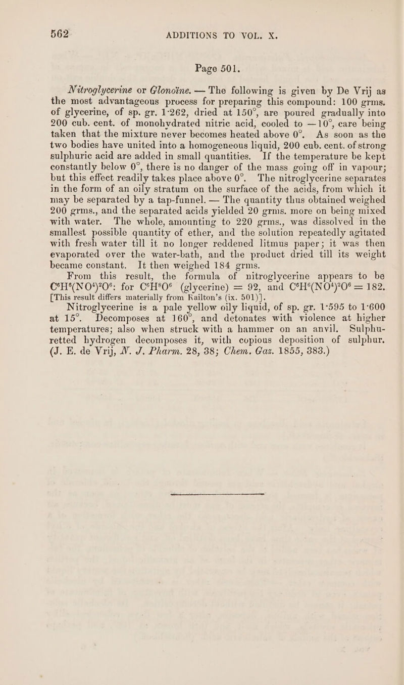 Page 501. Nitroglycerine or Glonoine. — The following is given by De Vrij as the most advantageous process for preparing this compound: 100 grms. of glycerine, of sp. gr. 1:262, dried at 150°, are poured gradually into 200 cub. cent. of monohvdrated nitric acid, cooled to —10°, care being taken that the mixture never becomes heated above 0°. As soon as the two bodies have united into a homogeneous liquid, 200 cub. cent. of strong sulphuric acid are added in small quantities. If the temperature be kept constantly below 0°, there is no danger of the mass going off in vapour; but this effect readily takes place above 0°. The nitroglycerine separates in the form of an oily stratum on the surface of the acids, from which it may be separated by a tap-funnel. — The quantity thus obtained weighed 200 grms., and the separated acids yielded 20 grms. more on being mixed with water. The whole, amounting to 220 grms., was dissolved in the smallest possible quantity of ether, and the solution repeatedly agitated with fresh water till it no longer reddened litmus paper; it was then evaporated over the water-bath, and the product dried till its weight became constant. It then weighed 184 grms. From this result, the formula of nitroglycerine appears to be CoH N OFO*: for C°H*O® (slycerine) = 92, and. C°H*(NO*%O* =182, [This result differs materially from Railton’s (ix. 501)]. Nitroglycerine is a pale yellow oily liquid, of sp. gr. 1°595 to 1:600 at 15°. Decomposes at 160°, and detonates with violence at higher temperatures; also when struck with a hammer on an anvil. Sulphu- retted hydrogen decomposes it, with copious deposition of sulphur. (J. E. de Vrij, WV. J. Pharm. 28, 38; Chem. Gaz. 1855, 383.)
