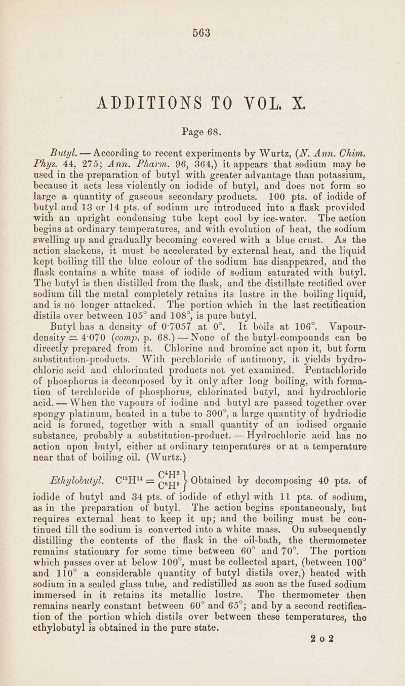 yaa OD A ee AO tO Pe. © Page 68. Butyl. — According to recent experiments by Wurtz, (V. Ann. Chim. Phys. 44, 275; Ann. Pharm. 96, 364,) it appears that sodium may be used in the preparation of butyl with greater advantage than potassium, because it acts less violently on iodide of butyl, and does not form so large a quantity of gaseous secondary products. 100 pts. of iodide of butyl and 13 or 14 pts. of sodium are introduced into a flask provided with an upright condensing tube kept cool by ice-water. The action begins at ordinary temperatures, and with evolution of heat, the sodium swelling up and gradually becoming covered with a blue crust. As the action slackens, it must be accelerated by external heat, and the liquid kept boiling till the blue colour of the sodium has disappeared, and the flask contains a white mass of iodide of sodium saturated with butyl. The butyl is then distilled from the flask, and the distillate rectified over sodium till the metal completely retains its lustre in the boiling liquid, and is no longer attacked. The portion which in the last rectification distils over between 105° and 108”, is pure butyl. Butyl has a density of 0°7057 at 0°. It boils at 106°. Vapour- density = 4:070 (comp. p. 68.) — None of the butyl-compounds can be directly prepared from it. Chlorine and bromine act upon it, but form substitution-products. With perchloride of antimony, it yields hydro- chloric acid and chlorinated products not yet examined. Pentachloride of phosphorus is decomposed by it only after long boiling, with forma- tion of terchloride of phosphorus, chlorinated butyl, and hydrochloric acid. — When the vapours of iodine and butyl are passed together over spongy platinum, heated in a tube to 300°, a large quantity of hydriodic acid is formed, together with a small quantity of an iodised organic substance, probably a substitution-product.— Hydrochloric acid has no action upon butyl, either at ordinary temperatures or at a temperature near that of boiling oil. (Wurtz.) Cells : Ethylobutyl. C?H! = CsH? Obtained by decomposing 40 pts. of iodide of butyl and 34 pts. of iodide of ethyl with 11 pts. of sodium, asin the preparation of butyl. The action begins spontaneously, but requires external heat to keep it up; and the boiling must be con- tinued till the sodium is converted into a white mass. On subsequently distilling the contents of the flask in the oil-bath, the thermometer remains stationary for some time between 60° and 70°. The portion which passes over at below 100°, must be collected apart, (between 100° and 110° a considerable quantity of butyl distils over,) heated with sodium in a sealed glass tube, and redistilled as soon as the fused sodium immersed in it retains its metallic lustre. The thermometer then remains nearly constant between 60° and 65°; and by a second rectifica- tion of the portion which distils over between these temperatures, the ethylobutyl is obtained in the pure state. 202