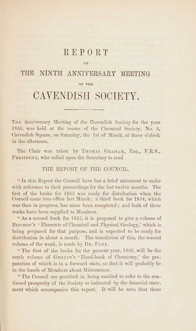 liveth ale (Qhatvell THE NINTH ANNIVERSARY MEETING OF THE CAVENDISH SOCIETY. THe Anniversary Meeting of the Cavendish Society for the year 1856, was heid at the rooms of the Chemical Society, No. 5, Cavendish Square, on Saturday, the 1st of March, at three o’clock in the afternoon. The Chair was taken by THomas Granam, Esq., F.R.S., PRESIDENT, who called upon the Secretary to read THE REPORT OF THE COUNCIL. “In this Report the Council have but a brief statement to make with reference to their proceedings for the last twelve months. The first of the books for 1855 was ready for distribution when the Council came into office last March; a third book for 1854, which was then in progress, has since been completed ; and both of these works have been supplied to Members. “As asecond book for 1855, it is proposed to give a volume of Biscuor’s ‘ Klements of Chemical and Physical Geology,’ which is being prepared for that purpose, and is expected to be ready for distribution in about a month. ‘The translation of this, the second volume of the work, is made by Dr. Paut. ‘The first of the books for the present year, 1856, will be the tenth volume of Gmerxin’s ‘ Iland-book of Chemistry,’ the pre- paration of which is in a forward state, so that it will probably be in the hands of Members about Midsummer. “‘'The Council are gratified in being enabled to refer to the con- tinued prosperity of the Society as indicated by the financial state- ment which accompanies this report. It will be seen that there
