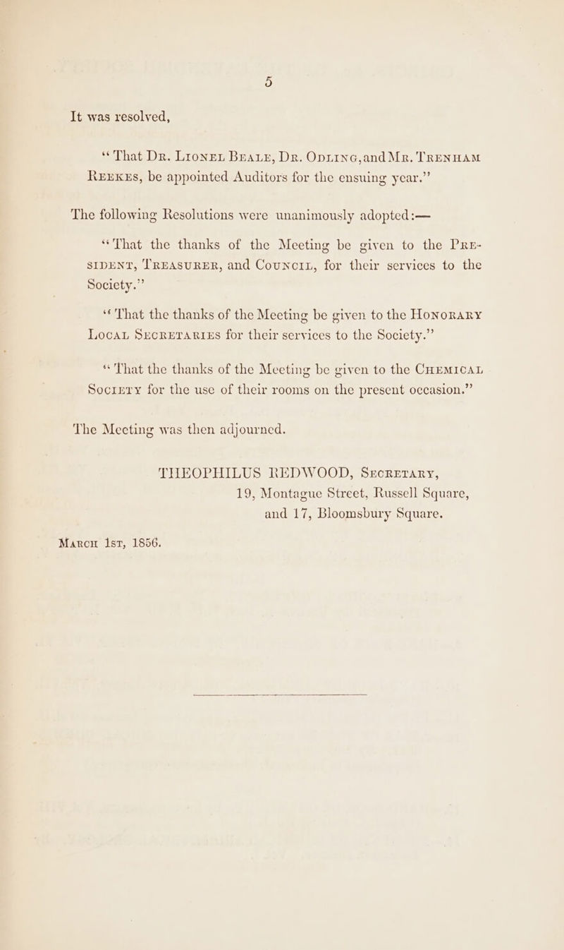 ‘That Dr. Lionen Beary, Dr. Oprinc,and Mr. TRENHAM ReExxkus, be appointed Auditors for the ensuing year.” The following Resolutions were unanimously adopted:— ‘That the thanks of the Meeting be given to the PRr- SIDENT, TREASURER, and CouncitL, for their services to the Society.” ‘That the thanks of the Meeting be given to the Honorary LocaL SECRETARIES for their services to the Society.” “That the thanks of the Meeting be given to the CHEMICAL Socirty for the use of their rooms on the present occasion.” The Meeting was then adjourned. THEOPHILUS REDWOOD, Srcrerary, 19, Montague Street, Russell Square, and 17, Bloomsbury Square. Marcu lst, 1856.