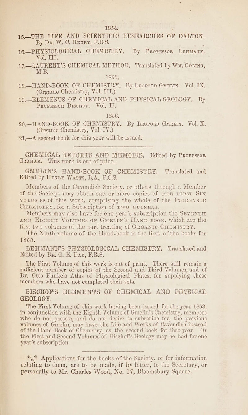 1854, 15.—THE LIFE AND SCIENTIFIC RESEARCHES OF DALTON, By Dr. W. C. Henry, F.R.S. 16.—PHYSIOLOGICAL CHEMISTRY. By Prorzssorn ULnamann. WOUGtLL. 17,—LAURENT’S CHEMICAL METHOD, Translated by Wm. Optra, M.B. 1855, 18—HAND-BOOK OF CHEMISTRY. By Lroponp Gunnin, Vol. TX. (Organic Chemistry, Vol. IIT.) 19—ELEMENTS OF CHEMICAL AND PHYSICAL GEOLOGY. By Prorgessor BiscHor, Vol. II. 1856. 20.--HAND-BOOK OF CHEMISTRY. By Lropoup Gmuutin. Vol. X. (Organic Chemistry, Vol. IV.) 21.—A second book for this year will be issued? CHEMICAL REPORTS AND MEMOIRS. Edited by Prorrssor Grauam. This work is out of print. GMELIN’S HAND-BOOK OF CHEMISTRY. ‘Translated and Edited by Hunry Warts, B.A., F.CS, Members of the Cavendish Society, or others through a Member of the Society, may obtain one or more copies of THE FIRST SIX voLumeEs of this work, comprising the whole of the LyorGanic CHEMIstry, for a Subscription of TWO GUINEAS. Members may also haye for one year’s subscription the SEVENTH AnD Erenrm Vonrumes or Gmenin’s Hanp-poox, which are the first two volumes.of the part treating of ORGANIC CHEMISTRY. The Ninth volume of the Hand-book is the first of the books for 1855. LEH MANN’S PHYSIOLOGICAL CHEMISTRY. Translated and Kdited by Dr. G, E. Day, F.R.S. The First Volume of this work is out of print. There still remain a sufficient number of copies of the Second and Third Volumes, and of Dr, Otto Funke’s Atlas of Physiological Plates, for supplying those members who have not completed their sets, BISCHOF’'S HLEMENTS OF CHEMICAL AND PHYSICAL GHOLOGY. The First Volume of this work having been issued for the year 1853, in conjunction with the Eighth Volume of Gmelin’s Chemistry, members who do not possess, and do not desire to subscribe for, the previous volumes of Gmelin, may have the Life and Works of Cavendish instead of the Hand-Book of Chemistry, as the second book for that year. Or the First and Second Volumes of Bischof’s Geology may be had for one year’s subscription. *,* Applications for the books of the Socicty, or for information relating to them, are to be made, if by letter, to the Secretary, or personally to Mr. Charles Wood, No. 17, Bloomsbury Square.