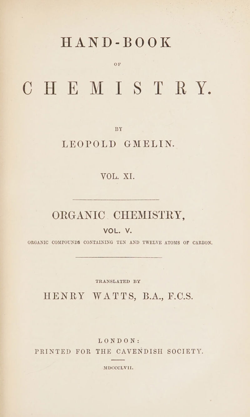 HAND-BOOK OF CHEMISTRY. BY LEOPOLD GMELIN. VOT XT: ORGANIC CHEMISTRY, VOL. V. ORGANIC COMPOUNDS CONTAINING TEN AND TWELVE ATOMS OF CARBON. TRANSLATED BY PU bANe Ye We ke ES Don LOS: LONDON: PEN i Det One bite OAV EN DUST es OCLET Y: MDCCCLVII.