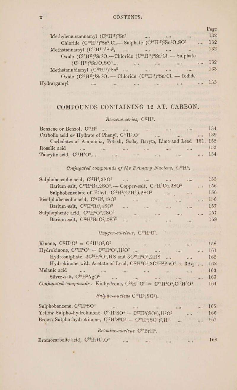Methylene-stannamyl (C!0H)?Sn? vA Chloride (C!°H)?Sn?,Cl.— Sulphate (CYH™)28n°0, so Methstannamyl (CH!)%Sn’, Oxide (C!°H)8Sn?0.— Chloride (CORN) IgN?CI, een (CMH) 3Sn20,S0%... : se as Methstannbiamyl (COHN) Ign? Oxide (C”H)4Sn?0, — Chloride (CHM) Ign2Cl. ~ Todide Hydrargamyl tise we a aks sis COMPOUNDS CONTAINING 12 AT. CARBON. Benzene-series, CH, Bengene or Benzol, C?H® Carbolic acid or Hydrate of Phenyl, CPHS, oO Carbolates of Ammonia, Potash, Soda, Bayt? pee a“ wea 151, Rosolie acid ~ oe ae: ay, sone Taurylie acid, CHHSO?,., ae _— Conjugated compounds of the Primary Nucleus, C?H®, Sulphobenzolic acid, C?H®,2S0° Barium-salt, C!#7H®Ba,2SO%. — Copper- ee CPC, 2803 Sulphobenzolate of Ethyl, C?H°(C4H® ),2S0° Bisulphobenzolic acid, C!27H®,4S03 : Barium-salt, C!H‘4Ba?,4S0% Sulphophenic acid, C!?H®O?,2S03 Barium-salt, C!?H&gt;BaO?,2S0% Oxygen-nucleus, C?H40?, Kinone, C2H40t = C?H40?,02 ae so Hydrokinone, C?H°O* = C?H*0?,H20° .... aes Hydrosulphate, 2CH°O!,HS and 3C?H604, OHS Hydrokinone with Acetate of Lead, C?H°O*,2C4H®PbO! + 3Aq Melanic acid cA ie Silver-salt, CPHBAgOS ; tl oak Conjugated compounds : Kinhydrone, C2FT08 = C2H401,CYH°O* Sulpho-nucleus C!?H5(SO?), Sulphobenzene, C!?H°SO? a te Mie ae Yellow Sulpho-hydrokinone, C?H’SO# = C?H5(S02),H20? ses Brown Sulpho-hydrokinone, C?H5S?Ot = CPH4(SO?), FP. Brominesnucleus CY Brit’. Bromocarbolic acid, C!BrH5,O? Page 132 132 132 132 133 133 134 139 152 153 154 155 156 156 156 157 157 158 158 161 162 162 163 163 164 165 166 167 168