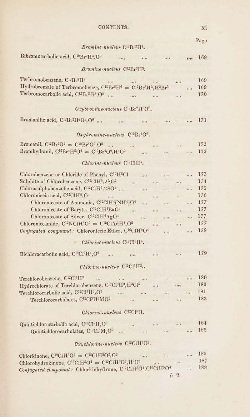 Bromine-nucleus C’Br?H?, Bibromocarbolic acid, C2Br?H4,02 eons eoee eere eoeg Bromine-nucleus C2Br°H3, Terbromobenzene, C2Br3H3 ° Hydrobromate of Terbromobenze, CHB HS = C8BPED, H°Br3 ve Terbromocarbolic acid, C2Br?H3,02 ,.., ara ced Oxybromine-nucleus CBr? H?0?, Bromanilic acid, C®Br?H?202, 06 e000 geese yt) ooo Goes Oxybromine-nucleus CBriO?. Bromanil, C?BriO0! = C?Brt02,02 Bromhydranil, CBr+H?04 = C®”Br‘02,H?O? Chlorine-nucleus C?ClH®. Chlorobenzene or Chloride of Phenyl, CHCl Sulphite of Chlorobenzene, C?C1H®,2SO? Chlorosulphobenzolic acid, C’C1H®,2SO% .... Chloroniceic acid, C’?C1H®,O# ae Chloroniceate of Ammonia, C2CIHI(NH)O8 Chloroniceate of Baryta, C’’Cl1H*BaO* Chloroniceate of Silver, C°CIH*AgO+ ‘ath on Chloroniceamide, C2 NC1H°O? = C?ClAdH?!,O? ie seas Conjugated compound : Chloroniceic Ether, C!’C1H9O# Chlorine-nucleus C2CPH4. Bichlorocarbolic acid, C2C?H*4,0? __...., ase Chlorine-nucleus C2CPH?,. Terchlorobenzene, C!?CI3H® ; ‘ie ih Hydrochlorate of Terchlorobenzene, CCE HS, HCE ss sone Terchlorocarbolic acid, CCH, 0? : ies ; Terchlorocarbolates, CCP H?MO0? nie rg Chlorine-nucleus CYCPH. Quintichlorocarbolic acid, C?ClH,O? Quintichlorocarbolates, C!2Cl°M ,O? Oxychlorine-nucleus C?C1IH30?. Chlorkinone, C12CIH30* = C?C1H'O?,0? wit Chlorohydrokinone, C!CIH®O! = C!C1H%0O?, H?O? Conjugated compound : Chlorkinhydrone, C?C1H30*, CECIHDO! O-2 169 169 170 171 172 172 173 174 175 176 177 Wil 177 177 178 179 180 180 181 183 184 185 185 187 188