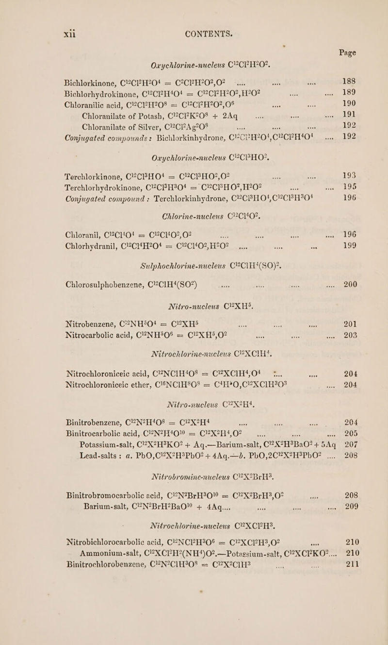 Oxychlorine-nucleus C?CP HO. Bichlorkinone, C2CI?H?04 = C?CPH?0?,07 Bichlorhydrokinone, C2CH4O0! = C?CPH?0?,H?0? Chloranilic acid, C2C?H?208 = CY&amp;CP?H?0?,0% Chloranilate of Potash, C?CP?K°08 + 2Aq Chloranilate of Silver, C2C?Ag?08 Oxychlorine-nucleus CP?CBHO?. Terchlorkinone, C2CBHO*t = C?CFHO?,O? Terchlorhydrokinone, C2CFH3O0* = CYCPHO?, H?0? Conjugated compound : Terchlorkinhydrone, C?CPHO!,CYCBHI04 Chlorine-nucleus C}2Ci402. Chioranil, C2CHO! = C?Cl‘0?,02 :; Chlorhydranil, CC14H?O04 = C¥Ci402, BH? oO Sulphochlorine-nucleus C?CiH*(SO)-. Chlorosulphobenzene, C!2Cl1H4(SO7) Nitro-nucleus C}2?XH8. Nitrobenzene, C**°NH5O! = C?XH5 Nitrocarbolic acid, C?NH®O® = C?XH&gt;*,O? Nitrochlorine-nucleus C= XCIH4, Nitrochloroniceic acid, C2 NCIH408 = C®XCIH4,04 —¢... Nitrochloroniceic ether, C1SNCIH8O08 = C4H*0,C?XC1H308 Nitro-nucleus C?X2H4. Binitrobenzene, C?N?H408 = C?X?H4 oy Binitrocarbolic acid, C!®N?H4010 = C!?X2H4,0? Nitrobromine-nucleus C!?X2BrH3, Binitrobromocarbolic acid, C’’N?BrH°O = C!?X2BrH?3,0° Barium-salt, C°N°BrH?BaO! + 4Aq.... Nitrochlorine-nucleus C?XCPH3, Nitrobichlorocarbolic acid, C°-NCPH°0® = C?XCP?H3,02 Binitrochlorobenzene, C2N°ClH°08 = C!2X2C]1H3 Page 188 189 190 191 192 192 193 195 196 196 re) 200 201 203 204 204 204 205 207 208