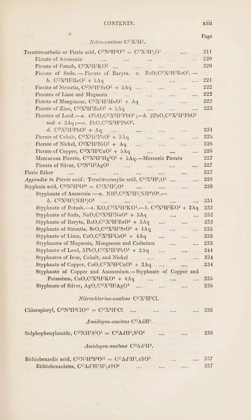 Page Nitro-nucleus C¥X3H8, Ternitrocarbolic or Picric acid, C®N?H°OM = CPX*H3,07 ie 211 Picrate of Ammonia ee eee ye ne ea) Picrate of Potash, C?X°H? KO? we se a ne 220 Picrate of Soda.-—FPicrate of Baryta. a. BaO,C?X3H?BaO?. — b...CUX3H?2BaO? + 5Aq is Me MELO Picrate of Strontia, C°-N°H?SrO? + Aq se eas ons 222 Picrates of Lime and Magnesia : pi ee eomece Picrate of Manganese, C2X°H?MnO? +. Aq ie ae 222 Picrate of Zinc, C?X%H?ZnO? + 5Aq 223 Picrates of Lead.—a. 4PbO,C?X3H?2PbO? ;—d. oPbO, CeXsH? 2PbO? and + 3Aq;—c. PbO,C?X3H?PbO*. de CPX TP bO we A ge pan ee shes ae 224 Picrate of Cobalt, C?X3H?PbO? + 5Aq ae ee, 225 Picrate of Nickel, C2X3H?2NiO? + Aq... es a 226 Picrate of Copper, C?X°H?CuO? + 5Aq bed sare Soeez20 Mercurous Picrate, C?X°H°Hg?0? + 5Aq.—Mercuric Picrate 227 Picrate of Silver, CPN? H?A gO? 03 ang silt Senet Picric Ether he ae 227 Appendix to Picric acid: Pemnitecorest aad “CHXSHS, 0 Sep e228 Styphnic acid, C“N?H?O% = C¥X3H?, 04 on ss 228 Styphnate of Ammonia :—a. NH3,C?X¢H?(NI 104 ip AWD. CSUN REO Se orea co L Styphnate of Potash.—a. KO, Cex KON, it (CEXSH? 2KO! + + 2Aq 232 Styphnate of Soda, NaO,C?X8H?NaOt + 5Aq ates Laces Styphnate of Baryta, BaO,C’X°H?BaOt + 3Aq _.... ne 232 Styphnate of Strontia, SrO,C’X°H?SrOt + 4Aq uote ne 2d Styphnate of Lime, CaO,C?X3H?CaO* + 4Aq =~ bie 233 Styphnates of Magnesia, Manganese and Cadmium sien ans vee Styphnate of Lead, 3PbO,C?X3H?PbOt + 2Aq _ en... ‘ube 244 Styphnates of Iron, Cobalt, and Nickel eae ands wre 204 Styphnate of Copper, Cu0,C’X3H?CuO* + 2Aq _.... 234 Styphnate of Copper and Ammonium.—Styphnate of Comer and Potassium, CuO,C?X?H?KOt + 4Aq vias oe apmeoo Styphnate of Silver, AgO,C?XSH?AgO1 —.., a a 235 Nitrochlorine-nucleus CY’ X°H°C1. Chloropicry], C°-N?H*ClOY =.C?X3H?C1 _... is oe ive 200 Amidogen-nucleus C°AdH?. Sulphophenylamide, C°-NH’S?01 = C?AdH?,S’O# are See 236 Amidogen-nucleus CPA H!. Bithiobenzolic acid, C“?N*H8S!0” = CPAd@H!,480? a) Rt ee evs Bithiobenzolates, C’Ad?H?M?,4S0% se bt sis 237