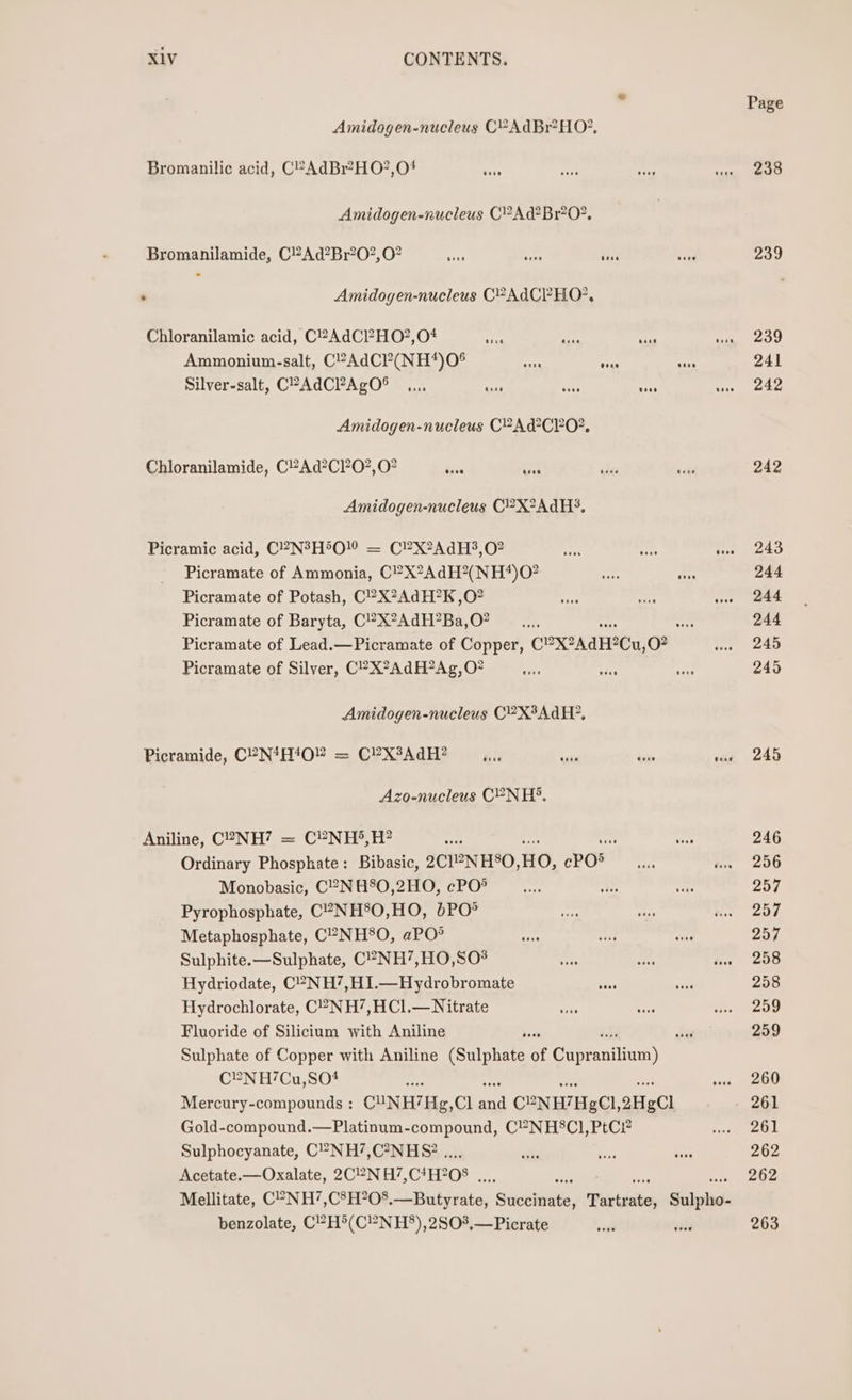 ” Page Amidogen-nucleus CPAdBr?HO?, Bromanilic acid, C°-AdBr?HO?,O# PA 238 Amidogen-nucieus C?AdBr*O?. Bromanilamide, C”Ad?Br?0?,0? ‘ie ie 239 : Amidogen-nucleus C?AdCPHO?, Chloranilamic acid, C2AdC?HO?,04 big ree RM pee &gt;t) Ammonium-salt, C?AdCP?(NH*)0° Ai mi RS 241 Silver-salt, CPAdCPAgO® ooo use Geee toee 242 Amidogen-nucleus C2Ad’CPO?, Chloranilamide, C2Ad?C0?,0? ae Ue 242 Amidogen-nucleus C?X°AdH?, Picramic acid, C2N?H5O! = C?X?AdH3,0? ne 243 Picramate of Ammonia, C?X2AdH?(NH*)O? Be 244 Picramate of Potash, C?X?AdH?K ,O? wee 244 Picramate of Baryta, C!’X?AdH?Ba,O? pp 244 Picramate of Lead.—Picramate of Copper, COX2AdH2Cu, O? we 245 Picramate of Silver, C°X?AdH?Ag,O? chs oe 245 Amidogen-nucleus C?X°AdH?, Picramide, C°N*H4O” = C?X3AdH? ,.., a bi vee +4245 Azo-nucleus CPN H®. Aniline, C2NH? = C®NH°,H? be 246 Ordinary Phosphate: Bibasic, 2C1NH°O, HO, ePO8 i 2056 Monobasic, C2NH80,2HO, cPO® ; 257. Pyrophosphate, C?-NH8O,HO, &amp;PO° 257 Metaphosphate, C2-NH®°O, aPO* 257 Sulphite.—Sulphate, C°-NH’,HO,SO# 258 Hydriodate, C°-NH’,H1.—Hydrobromate 258 Hydrochlorate, C?NH’,HCl.— Nitrate 259 Fluoride of Silicium with Aniline ie 259 Sulphate of Copper with Aniline (Sulphate of Capraniian) C®NH/7Cu,SO4 i ad on noe ret uD Mercury-compounds : CUNH’Hg,Cl and CP-NH/HgCl,2HgCl 261 Gold-compound.—Platinum-compound, C2NH8Cl,PtC? see Sulphocyanate, C’NH’7,C?NH&amp; .. 262 Acetate.-—Oxalate, 2CN H7,C*H? 208 nF 262 benzolate, C“H®(C”?NH°),2S03,—Picrate 263