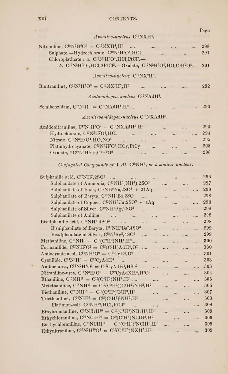 Azonitro-nucleus C°-NXH4, Nitraniline, C2N?H°O! = C?NXH*‘,H? Sulphate.—Hydrochlorate, C?N?H®O4,HC1 Chloroplatinate: a. C?N?H°O!,HCI, PtC?.— zonitro-nucleus CYVNX?H?. Binitraniline, CP-N°H°O% = CPN X°H3, H? Azotamidogen-nucleus C°-NAQH?*. Semibenzidam, C?N?H§ = C?NAdH},H? .. Azonitroamidogen-nucleus C°-NXAdH?. Amidonitraniline, C2N°H70! = C2NXAdH?, H? Hydrochlorate, C?N°H/O', HCl Nitrate, C°N°H704,HO,NO?® ee Platinhydrocyanate, C2N°H7O! HCy,PtCy Oxalate, 2C2N?H’70!,C*H?O08 Conjugated Compounds of 1 At. C°NH®, or a similar nucleus. Sulphanilic acid, C2NH7,2S0% oe Sulphanilate of Ammonia, CENHS(NES), 2503 Sulphanilate of Soda, C2-NH®Na,2SO? + 24Aq Sulphanilate of Baryta, C?NH®Ba,2SO8 Sulphanilate of Copper, C°2NH®Cu,2SO% + 4Aq Sulphanilate of Silver, C?-NH®Ag,2S0# Sulphanilate of Aniline Bisulphanilic acid, C?NH7,4802 oe Bisulphanilate of Baryta, C°-NH‘Ba’, 4803 Bisulphanilate of Silver, CP-N°Ag?,4SO8 Methaniline, C4NHS = C?(C?H?)NH}‘,H2?.... Formanilide, C°-NH’0? = (€?(C?H)AdH?*,O? Anilocyanic acid, C4NH5O? = C?CyH*,O? Cyanilide, C4N?H® = C®CyAdH?# Aniline-urea, C'4N?H8O? = CY?CyAdH?!,H?0? Nitraniline-urea, C4N°H70® = C?CyAdXH?, H?O? Ethaniline, C©6NH! = C?(C4H°)NH}‘,H? .... hs Metethaniline, C’NH = C?(C?H*)(C*H*)NH?,H? Biethaniline, CONH® = C?(C4H*)?NH3, H? Triethaniline, C*NH!9 = C(C*H*)?NH?,H? Platinum-salt, C**NH°, HCl, PtC? se Ethybromaniline, C®NBrH! = C#(C1H&gt;)NBrH’, ne Ethychloraniline, C'!-NCIH!” = C?(C'H®)NCI1H$, H? Biethychloraniline, C°NCIH™ = C?(C1H?)*NCIEV,H? Ethynitraniline, CN?H™O* = C¥(C1H°)NXH,H? Page 288 291 292 293 293 294 295 295 296 296 297 298 298 298 298 298 298 299 299 300 300 301 303 303 304 305 306 307 308 308 309 309 309 309