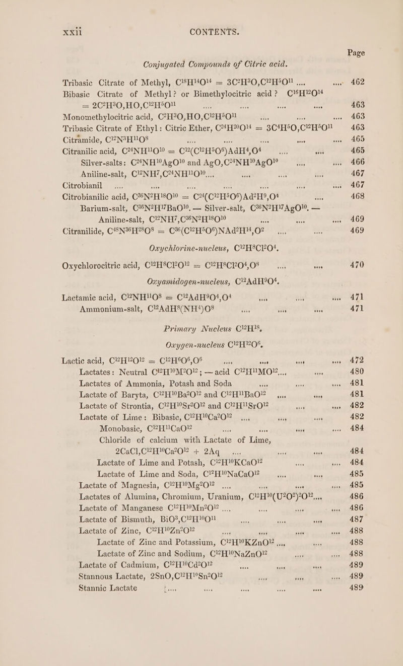 Conjugated Compounds of Citric acid. Tribasic Citrate of Methyl, C'H“O™4 = 3C?H%0,C”YH°O!# ..., Bibasic Citrate of Methyl? or mae: acid? C¥HYO- = 2C?H°0,HO,C2H5O. te ig Monomethylocitric acid, C?H°O,HO, CeEEON Citramide, C2N3HUO8 ihe ike Citranilic acid, C4NHUO” = ©2(C2H50) AdH, of a3 fit Silver-salts: C24NH!AgO” and AgO,C4NH™AgO” Aniline-salt, C2NH’,C4%NH!O1, ,,, Citrobianil Citrobianilic acid, CHNZFTSOW = C¥(CEH5O8) ARH, o- ie Barium-salt, C®5N?H!7BaO!, — Silver-salt, C*N?H”AgO”, — Aniline-salt, C?NH’,C*®N?H}80  Citranilide, CSNH?80® = C%(C?H5O*%)NAd?H, oO Oxychlorine-nucleus, C?H8C?04. Oxychlorocitric acid, CPHSCPO” = CPHSCPO4,08 e eee Oxyamidogen-nucleus, C?AdH°O*. Lactamic acid, C2?NHUOS = C?AdH904,04 site xii Ammonium-salt, C?AdH5(NH?#)08 fi Sait ai Primary Nucleus C?H}, Oxygen-nucleus C2H”O%. Lactic acid, C°?H?O = CPH0*,O% are 5ia8 ‘sit Lactates: Neutral C?H!M?0” ; — acid C?HUMO?.,., Lactates of Ammonia, Potash and Soda aa Lactate of Baryta, C?H!Ba’O” and CPH™BAO asin sees Lactate of Strontia, C?H!Sr?O and C?H'USrO” si Lactate of Lime: Bibasic, CP-HCa2O0” _,.., aris “ght Monobasic, C?H'CaO” fr ane Chloride of calcium with Lactate of Tie 2CaCl,C2HCa2O” + 2Aq a... by ade Lactate of Lime and Potash, C?H!KCaO!? aN Lactate of Lime and Soda, C!?H!°NaCaO® ~ Frits Lactate of Magnesia, C?H!Mg’0” or Lactates of Alumina, Chromium, Uranium, C?H}!0(U?0*)0.,., Lactate of Manganese C?H!’Mn?02 ... ay st? Lactate of Bismuth, BiO*®,C?H!OU tee oP iad Lactate of Zinc, C?H”Zn’?O” Lactate of Zinc and Potassium, CLEDK ZnO? 15 Lactate of Zinc and Sodium, C?H!’NaZnO® Lactate of Cadmium, C”?H!Cd202 Stannous Lactate, 2Sn0,C?H!’Sn2O? Stannic Lactate Page 463 463 463 465 465 466 467 467 468 469 469 470 471 471 472 480 481 481 482 482 484 484 484 485 485 486 486 487 488 488 488 489 489 489