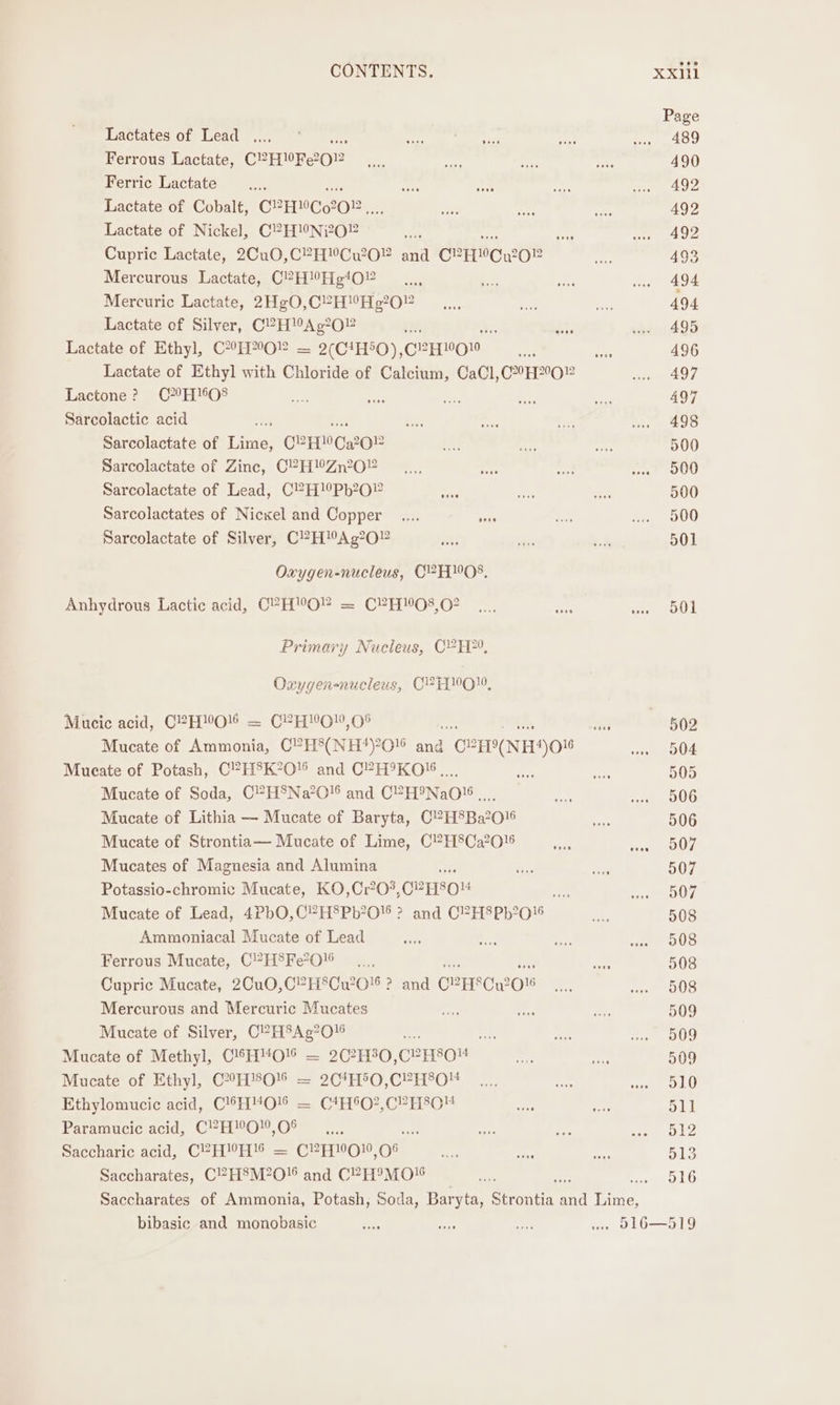 Lactates of Lead ..., a Ferrous Lactate, CEEREOR Ferric Lactate Lactate of Cobalt, CPHMCS202.. Lactate of Nickel, C2 HNO” a Cupric Lactate, 2Cu0,CPHYCuw20” rf CPHMCWOR Mercurous Lactate, C2H’Hg!O0¥ Mercuric Lactate, 2HgO,C°HYHg?02 Lactate of Silver, C?HAg?O02 ry: re Lactate of Ethyl, CHO! = 2(C4H50), etter Lactate of Ethyl with Chloride of Calcium, CaCl,CH2”O Lactone ? ©70H 1608 Sarcolactic acid re Sarcolactate of Lime, OPED 2O2 Sarcolactate of Zinc, C?H!Zn2O” Sarcolactate of Lead, C?H!9Pb20” : Sarcolactates of Nicxel and Copper _.... vans Sarcolactate of Silver, C?HMAg?0” Oxygen-nucleus, C2HMO8, Anhydrous Lactic acid, CPH“O” = C?H08,02 Primary Nucleus, CH, Oxygen-nucleus, C2H1001, Mucic acid, C2HWOK = C2HYGW,O8 cork its Mucate of Ammonia, C?H°(NH*‘)?O! and C2H”NH#)016 Mueate of Potash, C?H®8K°O and C?H9KO'.,,.., Mucate of Soda, C?H®Na’O0!6 and C2 H9NaO!s Mucate of Lithia — Mucate of Baryta, C?H8Ba2016 Mucate of Strontia— Mucate of Lime, C?H8Ca2015 Mucates of Magnesia and Alumina Potassio-chromic Mucate, KO,Cr?0?, O2HsOM Pr? Mucate of Lead, 4PbO,C?H8Pb20 ? and C?H8Pb?0'6 Ammoniacal Mucate of Lead Ferrous Mucate, C?H'Fe?0 Cupric Mucate, 2Cu0,C?H8Cu20' ? and CPHSCw20 Mercurous and Mercuric Mucates Mucate of Silver, C?HSAg?016 Si re Mucate of Methyl, C'*H4O% = 2C?H30, C2esou Mucate of Ethyl, C°H'8O!% = 2C*H5O,C?H8O Ethylomucic acid, C’H“O% = C*H'O?,CVH8O Paramucic acid, C!2H”!O!0,0% i Re Saccharic acid, CP? HMH'!S = C2A100}0, O° Saccharates, C?H8M?O!6 and C2H9MO™ 501 508 509 509 509 510 51] 512 513 516 bibasic and monobasic