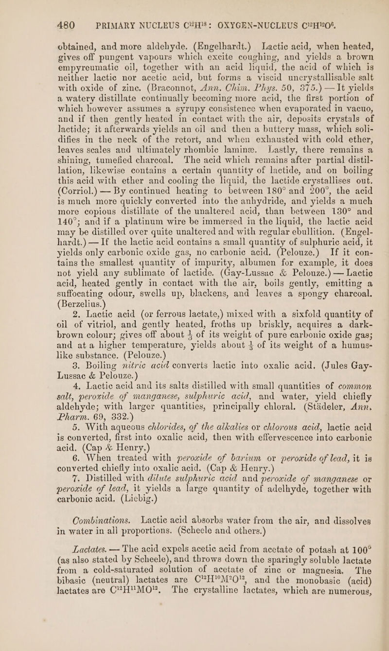 obtained, and more aldehyde. (Engelhardt.) Lactic acid, when heated, gives off pungent vapours which excite coughing, and yields a brown empyreumatic oil, together with an acid liquid, the acid of which is neither lactic nor acetic acid, but forms a viscid uncrystallisable salt with oxide of zinc. (Braconnot, Ann. Chim. Phys. 50, 875.) —It yields a watery distillate continually becoming more acid, the first portion of which however assumes a syrupy consistence when evaporated in vacuo, and if then gently heated in contact with the air, deposits crystals of lactide; it afterwards yields an oil and then a buttery mass, which soli- difies in the neck of the retort, and when exhausted with cold ether, leaves scales and ultimately rhombic lamine. Lastly, there remains a shining, tumefied charcoal. The acid which remains after partial distil- lation, likewise contains a certain quantity of lactide, and on boiling this acid with ether and cooling the liquid, the lactide crystallises out. (Corriol.) — By continued heating to between 180° and 200°, the acid is much more quickly converted into the anhydride, and yields a much more copious distillate of the unaltered acid, than between 130° and 140°; and if a platinum wire be immersed in the liquid, the lactic acid may be distilled over quite unaltered and with regular ebullition. (Engel- hardt.) —If the lactic acid contains a small quantity of sulphuric acid, it yields only carbonic oxide gas, no carbonic acid. (Pelouze.) If it con- tains the smallest quantity of impurity, albumen for example, it does not yield any sublimate of lactide. (Gay-Lussue &amp; Pelouze.) — Lactic acid, heated gently in contact with the air, boils gently, emitting a suffocating odour, swells up, blackens, and leaves a spongy charcoal. (Berzelius.) 2. Lactic acid (or ferrous lactate,) mixed with a sixfold quantity of oil of vitriol, and gently heated, froths up briskly, acquires a dark- brown colour; gives off about 4 of its weight of pure carbonic oxide gas; and ata higher temperature, yields about 4 of its weight of a humus- like substance. (Pelouze.) 3. Boiling nitric acid converts lactic into oxalic acid. (Jules Gay- Lussac &amp; Pelouze.) 4, Lactic acid and its salts distilled with smal] quantities of common salt, peroxide of manganese, sulphuric acid, and water, yield chiefl aldehyde; with larger quantities, principally chloral. (Stideler, Anz. Pharm. 69, 332.) 5. With aquecus chlorides, of the alkalies or chlorous acid, lactie acid is converted, first into oxalic acid, then with effervescence into carbonic acid. (Cap &amp; Henry.) 6. When treated with peroxide of barium or peroxide of lead, it is converted chiefly into oxalic acid. (Cap &amp; Henry.) 7. Distilled with dilute sulphuric acid and peroxide of manganese or peroxide of lead, it yields a large quantity of adelhyde, together with carbonic acid. (Liebig.) Combinations. Lactic acid absorbs water from the air, and dissolves in water in all proportions. (Scheele and others.) — Lactates. — The acid expels acetic acid from acetate of potash at 100° (as also stated by Scheele), and throws down the sparingly soluble lactate from a cold-saturated solution of acetate of zinc or magnesia. The bibasic (neutral) lactates are C”H'M’O™, and the monobasic (acid) lactates are C?HMO’. The crystalline lactates, which are numerous,