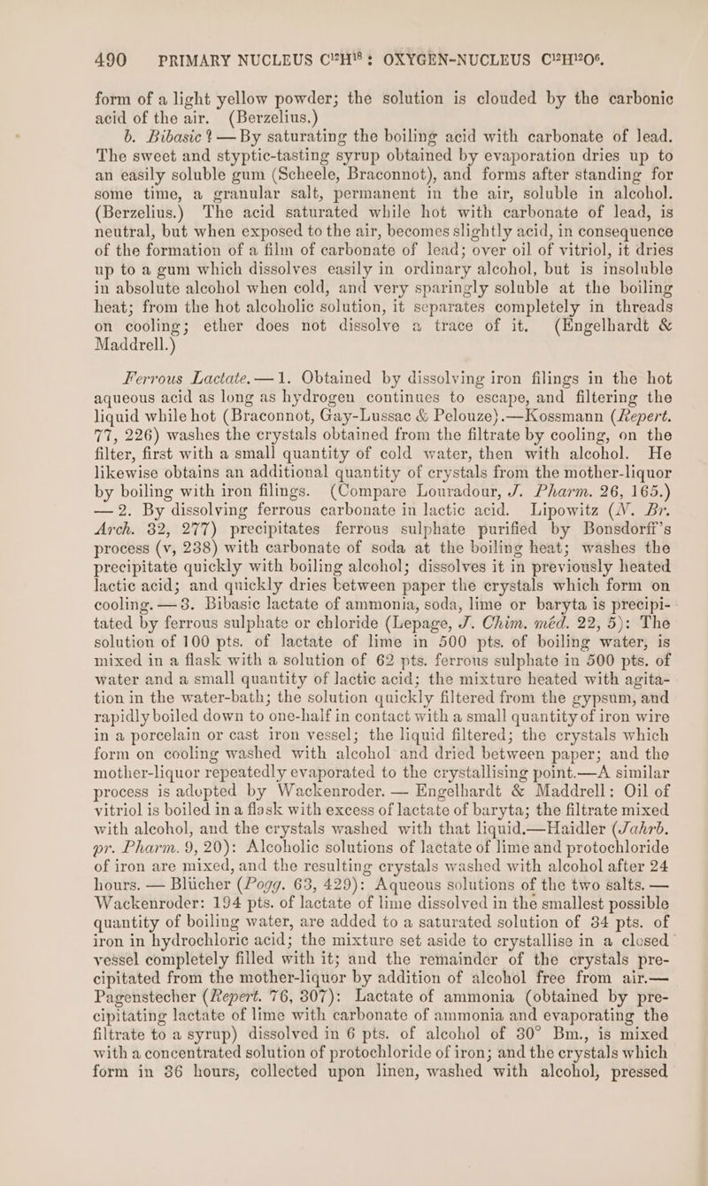 form of a light yellow powder; the solution is clouded by the carbonic acid of the air. (Berzelius,) b. Bibasic ? — By saturating the boiling acid with carbonate of Jead. The sweet and styptic-tasting syrup obtained by evaporation dries up to an easily soluble gum (Scheele, Braconnot), and forms after standing for some time, a granular salt, permanent in the air, soluble in alcohol. (Berzelius.) The acid saturated while hot with carbonate of lead, is neutral, but when exposed to the air, becomes slightly acid, in consequence of the formation of a film of carbonate of lead; over oil of vitriol, it dries up to a gum which dissolves easily in ordinary alcohol, but is insoluble in absolute alcohol when cold, and very sparingly soluble at the boiling heat; from the hot alcoholic solution, it separates completely in threads on cooling; ether does not dissolve a trace of it. (Hngelhardt &amp; Maddrell.) Ferrous Lactate. —1. Obtained by dissolving iron filings in the hot aqueous acid as long as hydrogen continues to escape, and filtering the liquid while hot (Braconnot, Gay-Lussac &amp; Pelouze).—Kossmann (fepert. 77, 226) washes the crystals obtained from the filtrate by cooling, on the filter, first with a small quantity of cold water, then with alcohol. He likewise obtains an additional quantity of crystals from the mother-liquor by boiling with iron filings. (Compare Louradour, J. Pharm. 26, 165.) — 2. By dissolving ferrous carbonate in lactic acid. Lipowitz (WV. Br. Arch. 32, 277) precipitates ferrous sulphate purified by Bonsdorff’s process (v, 238) with carbonate of soda at the boiling heat; washes the precipitate quickly with boiling alcohol; dissolves it in previously heated lactic acid; and quickly dries between paper the crystals which form on cooling. —38. Bibasic lactate of ammonia, soda, lime or baryta is precipi- tated by ferrous sulphate or chloride (Lepage, J. Chim. méd. 22, 5): The solution of 100 pts. of lactate of lime in 500 pts. of boiling water, is mixed in a flask with a solution of 62 pts. ferrous sulphate in 500 pts. of water and a small quantity of lactic acid; the mixture heated with agita- tion in the water-bath; the solution quickly filtered from the gypsum, and rapidly boiled down to one-half in contact with a small quantity of iron wire in a porcelain or cast iron vessel; the liquid filtered; the crystals which form on cooling washed with alcohol and dried between paper; and the mother-liquor repeatedly evaporated to the crystallising point.—A similar process is adepted by Wackenroder. — Engelhardt &amp; Maddrell: Oil of vitriol is boiled in a flask with excess of lactate of baryta; the filtrate mixed with alcohol, and the crystals washed with that liquid.—Haidler (Jahrb. pr. Pharm. 9, 20): Alcoholic solutions of lactate of lime and protochloride of iron are mixed, and the resulting crystals washed with alcohol after 24 hours. — Blucher (Pogg. 63, 429): Aqueous solutions of the two salts. — Wackenroder: 194 pts. of lactate of lime dissolved in the smallest possible quantity of boiling water, are added to a saturated solution of 34 pts. of iron in hydrochloric acid; the mixture set aside to crystallise in a closed’ vessel completely filled with it; and the remainder of the crystals pre- cipitated from the mother-liquor by addition of alcohol free from air.— Pagenstecher (2epert. 76, 307): Lactate of ammonia (obtained by pre- cipitating lactate of lime with carbonate of ammonia and evaporating the filtrate to a syrup) dissolved in 6 pts. of alcohol of 30° Bm., is mixed with a concentrated solution of protochloride of iron; and the crystals which form in 86 hours, collected upon linen, washed with alcohol, pressed