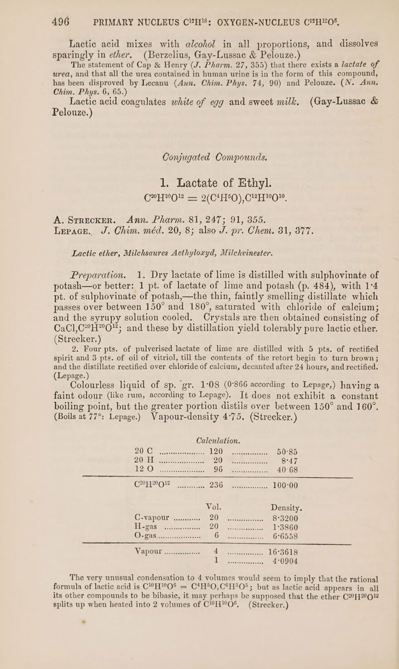 Lactic acid mixes with alcohol in all proportions, and dissolves sparingly in ether. (Berzelius, Gay-Lussac &amp; Pelouze.) The statement of Cap &amp; Henry (J. Pharm. 27, 355) that there exists a lactate of urea, and that all the urea contained in human urine is in the form of this compound, has been disproved by Lecanu (Ann. Chim. Phys. 74, 90) and Pelouze. (N. Axn. Chim. Phys. 6, 65.) Lactic acid coagulates white of egg and sweet milk. (Gay-Lussac &amp; Pelouze.) Conjugated Compounds. 1. Lactate of Ethyl. CHO — 2(C4H50),CPH™O™. A. StRECKER. Ann. Pharm. 81, 247; 91, 355. Lepace. J. Chim. méd. 20, 8; also J. pr. Chen. 31, 377. Lactic ether, Milchsaures Aethyloxyd, Milchvinester. Preparation. 1. Dry lactate of lime is distilled with sulphovinate of potash—or better: 1 pt. of lactate of lime and potash (p. 484), with 1°4 pt. of sulphovinate of potash,—the thin, faintly smelling distillate which passes over between 150° and 180°, saturated with chloride of calcium; and the syrupy solution cooled. Crystals are then obtained consisting of CaCl,C*°H*°O; and these by distillation yield tolerably pure lactic ether. (Strecker. ) 2. Four pts. of pulverised lactate of lime are distilled with 5 pts. of rectified spirit and 3 pts. of oil of vitriol, till the contents of the retort begin to turn brown; and the distillate rectified over chloride of calcium, decanted after 24 hours, and rectified. (Lepage.) Colourless liquid of sp. gr. 1:08 (0°866 according to Lepage,) having a faint odour (like rum, according to Lepage). Jt does not exhibit a constant boiling point, but the greater portion distils over between 150° and 160°. (Boils at 77°: Lepage.) Vapour-density 4°75. (Strecker.) Calculation. P| Ok se ponies pe ene! An | D4 i: Bae ea 50°85 PA Rec conakcreste 74 ia es Bh NN 8°47 ber OS, uncer ee. DE IIR is sai case 40°68 Boe EO poms re ZOO wediss:.icsorezs 100:00 Vol Density C=VaPOUr =a ccsccevers BU a weaeranee aiees 8°3200 PLeg8S Wun saa escent Osis ieee 1°3860 O) BAS i fas. clases Hes aati aneers 6°6558 WV XPOUT ayes eae ca ene 16°3618 he Ae Senties 4°0904 The very unusual condensation to 4 volumes would seem to imply that the rational formula of lactic acid is C’°-H!O% = C*H°O,C°H*O®; but as lactic acid appears in all its other compounds to be bibasic, it may perhaps be supposed that the ether C2°H2O2 splits up when heated into 2 volumes of C!??H'O®%, (Strecker.) -