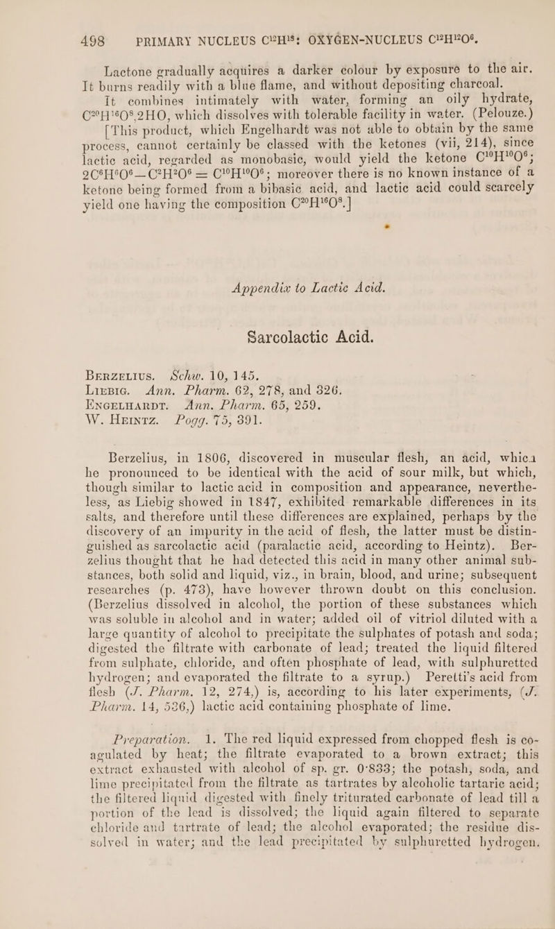 Lactone gradually acquires a darker colour by exposure to the air. It burns readily with a blue flame, and without depositing charcoal. It combines intimately with water, forming an oily hydrate, C2808 2HO, which dissolves with tolerable facility in water. (Pelouze.) [This product, which Engelhardt was not able to obtain by the same process, cannot certainly be classed with the ketones (vu), 214), since lactic acid, regarded as monobasic, would yield the ketone C°H™O°; 2C8H°O%— C?H205 = C”HO*; moreover there is no known instance of a ketone being formed from a bibasie acid, and lactic acid could scarcely yield one haying the composition C”H°0*. | Appendix to Lactic Acid. Sarcolactic Acid. BeErRZeEuIvus. Schw. 10, 145. Lirsic. Ann. Pharm. 62, 278, and 326. ENGELHARDT. Ann. Pharm. 65, 259. W. Heintz. Pogg. 75, 391. Berzelius, in 1806, discovered in muscular flesh, an acid, whica he pronounced to be identical with the acid of sour milk, but which, though similar to lactic acid in composition and appearance, neverthe- less, as Liebig showed in 1847, exhibited remarkable differences in its salts, and therefore until these differences are explained, perhaps by the discovery of an impurity in the acid of flesh, the latter must be distin- guished as sarcolactic acid (paralactic acid, according to Heintz). Ber- zelius thought that he had detected this acid in many other animal sub- stances, both solid and liquid, viz., in brain, blood, and urine; subsequent researches (p. 473), have however thrown doubt on this conclusion. (Berzelius dissolved in alcohol, the portion of these substances which was soluble in aleohol and in water; added oil of vitriol diluted with a large quantity of alcohol to precipitate the sulphates of potash and soda; digested the filtrate with carbonate of lead; treated the liquid filtered from sulphate, chloride, and often phosphate of lead, with sulphuretted hydrogen; and evaporated the filtrate to a syrup.) Peretti’s acid from flesh (J. Pharm. 12, 274,) is, according to his later experiments, (J. Pharm. 14, 586,) lactic acid containing phosphate of lime. Preparation. 1. The red liquid expressed from chopped flesh is co- agulated by heat; the filtrate evaporated to a brown extract; this extract exhausted with alcohol of sp. gr. 0°833; the potash, soda, and lime precipitated from the filtrate as tartrates by alcoholic tartaric acid; the filtered liqnid digested with finely triturated carbonate of lead till a portion of the lead is dissolved; the liquid again filtered to separate chloride and tartrate of lead; the alcohol evaporated; the residue dis- solved in water; and the lead precipitated by sulphuretted hydrogen.