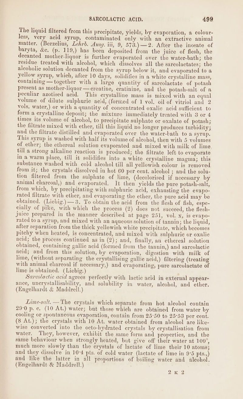 The liquid filtered from this precipitate, yields, by evaporation, a colour- less, very acid syrup, contaminated only with an extractive animal matter. (Berzelius, Lehrb. Ausg. iii, 9, 573.) —2. After the inosate of baryta, &amp;c. (p. 119,) has been deposited from the juice of flesh, the decanted mother-liquor is further evaporated over the water-bath; the residue treated with alcohol, which dissolves all the sarcolactates; the alcoholic solution decanted from the syrup below it, and evaporated to a yellow syrup, which, after 10 days, solidifies in a white crystalline mass, containing — together with a large quantity of sarcolactate of potash present as mother-liquor— creatine, cratinine, and the potash-salt of a peculiar azotised acid. This crystalline mass is mixed with an equal volume of dilute sulphurie acid, (formed of 1 vol. oil of vitriol and 2 vols. water,) or with a quantity of concentrated oxalic acid sufficient to form a crystalline deposit; the mixture immediately treated with 8 or 4 times its volume of alcohol, to precipitate sulphate or oxalate of potash; the filtrate mixed with ether, till this liquid no longer produces turbidity; and the filtrate distilled and evaporated over the water-bath to a syrup. This syrup is washed with half its volume of alcohol, then with 5 volumes of ether; the ethereal solution evaporated and mixed with milk of lime till a strong alkaline reaction is produced; the filtrate left to evaporate in a warm place, till it solidifies into a white crystalline magma; this substance washed with cold alcohol till all yellowish colour is removed from it; the crystals dissolved in hot 60 per cent. alcohol ; and the solu- tion filtered from the sulphate of lime, (decolorised if necessary by animal charcoal,) and evaporated. It then yields the pure potash-salt, from which, by precipitating with sulphuric acid, exhausting the evapo- rated filtrate with ether, and evaporating the ether, the pure acid may be obtained. (Liebig.)— 3. To obtain the acid from the flesh of fish, espe- cially of pike, with which the process (2) does not succeed, the flesh- Juice prepared in the manner described at page 251, vol. x, is evapo- rated toa syrup, and mixed with an aqueous solution of tannin; the liquid, after separation from the thick yellowish white precipitate, which becomes pitchy when heated, is concentrated, and mixed with sulphuric or oxalic acid; the process continued as in (2); and, finally, an ethereal solution obtained, containing gallic acid (formed from the tanuin,) and sarcolactic acid; and from this solution, by evaporation, digestion with milk of lime, (without separating the crystallising gallic acid,) filtering (treating with animal charcoal if necessary,) and evaporating, pure sarcolactate of lime is obtained. (Liebig.) Sarcolactic acid agrees perfectly with lactic acid in external appear- ance, uncrystallisability, and solubility in water, alcohol, and ether. (Engelhardt &amp; Maddrell.) : Lime-salt, — The crystals which separate from hot aleohol contain 29:0 p. c. (10 At.) water; but those which are obtained from water by cooling or spontaneous evaporation, contain from 25°50 to 25°53 per cent. (8 At.); the crystals with 10 At. water obtained from aleohol are like- wise converted into the octo-hydrated crystals by crystallisation from water. ‘They, however, exhibit the same form and properties, and the same behaviour when strongly heated, but give off their water at 100°, much more slowly than the crystals of lactate of lime their 10 atoms; and they dissolve in 10-4 pts. of cold water (lactate of lime in 9°5 pts.,) and like the latter in all proportions of boiling water and alcohol. (Engelhardt &amp; Maddrell.) Ze