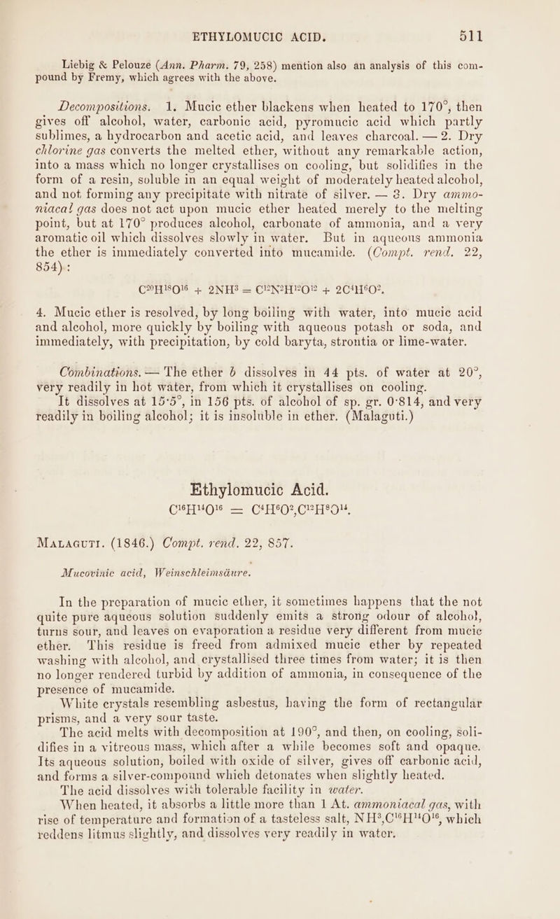 Liebig &amp; Pelouze (Ann. Pharm. 79, 258) mention also an analysis of this com- pound by Fremy, which agrees with the above. Decompositions. 1. Mucic ether blackens when heated to 170°, then gives off alcohol, water, carbonic acid, pyromucie acid which partly sublimes, a hydrocarbon and acetic acid, and leaves charcoal. — 2. Dry chlorine gas converts the melted ether, without any remarkable action, into a mass which no longer crystallises on cooling, but solidifies in the form of a resin, soluble in an equal weight of moderately heated alcohol, and not, forming any precipitate with nitrate of silver. — 2. Dry ammo- niacat gas does not act upon mucic ether heated merely to the melting point, but at 170° produces alcohol, carbonate of ammonia, and a very aromatic oil which dissolves slowly in water. But in aqueous ammonia the ether is immediately converted into mucamide. (Compt. rend. 22, 854): CHO + 2NH3 = CEN2HYO® + 2CH6O2, 4. Mucic ether is resolved, by long boiling with water, into mucic acid and alcohol, more quickly by boiling with aqueous potash or soda, and immediately, with precipitation, by cold baryta, strontia or lime-water. Combinations. — The ether 6 dissolves in 44 pts. of water at 20°, very readily in hot water, from which it crystallises on cooling. It dissolves at 15°5°, in 156 pts. of alcohol of sp. gr. 0°814, and very readily in boiling alcohol; it is insoluble in ether. (Malaguti.) Ethylomucic Acid. C14 H NOI a (Cas Or Cha pkts hae MatacuTi. (1846.) Compt. rend. 22, 857. Mucovinie acid, Weinvenieimeaure: In the preparation of mucic ether, it sometimes happens that the not quite pure aqueous solution suddenly emits a strong odour of alcoho}, turns sour, and leaves on evaporation a residue very different from mucic ether. This residue is freed from admixed mucic ether by repeated washing with alcohol, and crystallised three times from water; it is then no longer rendered turbid by addition of ammonia, in consequence of the presence of mucamide. White crystals resembling asbestus, having the form of rectangular prisms, and a very sour taste. The acid melts with decomposition at 190°, and then, on cooling, soli- difies in a vitreous mass, which after a while becomes soft and opaque. Its aqueous solution, boiled with oxide of silver, gives off carbonic acid, and forms a silver-compound which detonates when slightly heated. The acid dissolves with tolerable facility in water. When heated, it absorbs a little more than 1 At. ammoniacal gas, with rise of temperature and formation of a tasteless salt, NH*,C'’°HO'* which reddens litmus slightly, and dissolves very readily in water.