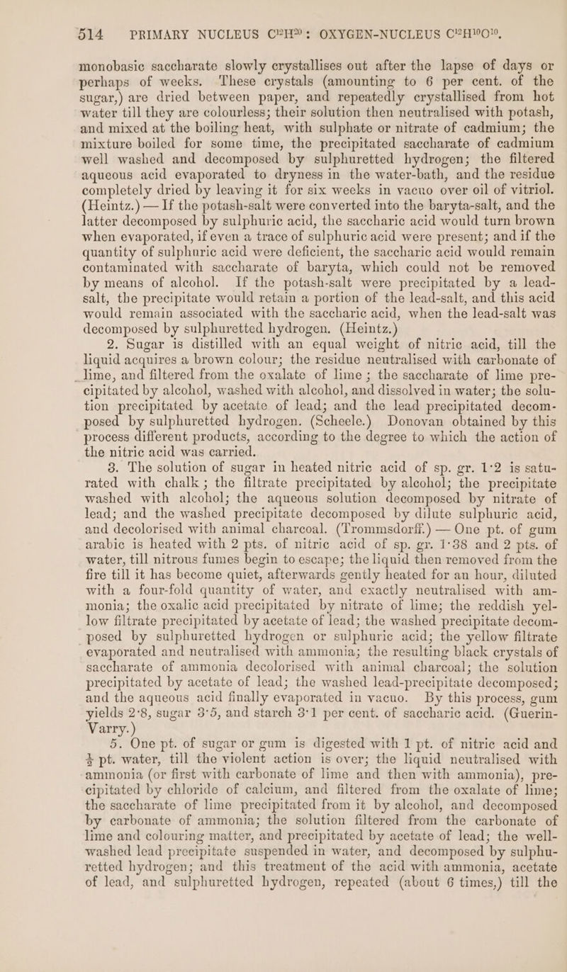 monobasic saccharate slowly crystallises out after the lapse of days or perhaps of weeks. ‘These crystals (amounting to 6 per cent. of the sugar,) are dried between paper, and repeatedly crystallised from hot water till they are colourless; their solution then neutralised with potash, and mixed at the boiling heat, with sulphate or nitrate of cadmium; the mixture boiled for some time, the precipitated saccharate of cadmium well washed and decomposed by sulphuretted hydrogen; the filtered aqueous acid evaporated to dryness in the water-bath, and the residue completely dried by leaving it for six weeks in vacuo over oil of vitriol. (Heintz.) — If the potash-salt were converted into the baryta-salt, and the latter decomposed by sulphuric acid, the saccharic acid would turn brown when evaporated, if even a trace of sulphuric acid were present; and if the quantity of sulphuric acid were deficient, the saccharic acid would remain contaminated with saccharate of baryta, which could not be removed by means of alcohol. If the potash-salt were precipitated by a lead- salt, the precipitate would retain a portion of the lead-salt, and this acid would remain associated with the saccharic acid, when the lead-salt was decomposed by sulphuretted hydrogen. (Heintz.) 2. Sugar is distilled with an equal weight of nitric acid, till the liquid acquires a brown colour; the residue neutralised with carbonate of _lime, and filtered from the oxalate of lime ; the saccharate of lime pre- cipitated by alcohol, washed with alcohol, and dissolved in water; the solu- tion precipitated by acetate of lead; and the lead precipitated decom- posed by sulphuretted hydrogen. (Scheele.) Donovan obtained by this process different products, according to the degree to which the action of the nitric acid was carried. 3. The solution of sugar in heated nitric acid of sp. gr. 1°2 is satu- rated with chalk; the filtrate precipitated by alcohol; the precipitate washed with alcohol; the aqueous solution decomposed by nitrate of lead; and the washed precipitate decomposed by dilute sulphuric acid, and decolorised with animal charcoal. (Trommsdorfi.) — One pt. of gum arabic is heated with 2 pts. of nitric acid of sp. gr. 1°38 and 2 pts. of water, till nitrous fumes begin to escape; the liquid then removed from the fire till it has become quiet, afterwards gently heated for an hour, diluted with a four-fold quantity of water, and exactly neutralised with am- monia; the oxalic acid precipitated by nitrate of lime; the reddish yel- low filtrate precipitated by acetate of lead; the washed precipitate decom- posed by sulphuretted hydrogen or sulphuric acid; the yellow filtrate evaporated and neutralised with ammonia; the resulting black crystals of saccharate of ammonia decolorised with animal charcoal; the solution precipitated by acetate of lead; the washed lead-precipitate decomposed; and the aqueous acid finally evaporated in vacuo. By this process, gum yields 2°8, sugar 3°5, and starch 3°1 per cent. of saccharic acid. (Guerin- Varry. ) 5. One pt. of sugar or gum is digested with 1 pt. of nitric acid and + pt. water, till the violent action is over; the liquid neutralised with ammonia (or first with carbonate of lime and then with ammonia), pre- cipitated by chloride of calcium, and filtered from the oxalate of lime; the saccharate of lime precipitated from it by alcohol, and decomposed by carbonate of ammonia; the solution filtered from the carbonate of lime and colouring matter, and precipitated by acetate of lead; the well- washed lead precipitate suspended in water, and decomposed by sulphu- retted hydrogen; and this treatment of the acid with ammonia, acetate of lead, and sulphuretted hydrogen, repeated (about 6 times,) till the