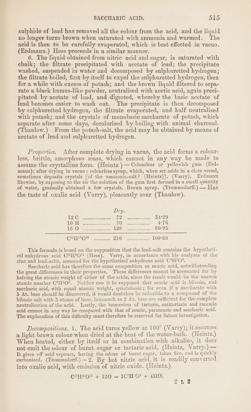 sulphide of lead has removed all the colour from the acid, and the liquid no longer turns brown when saturated with ammonia and warmed. ‘The acid is then to be carefully evaporated, which is best effected in vacuo. (Erdmann.) Hess proceeds in a similar manner. 6. The liquid obtaimed from nitric acid and sugar, is saturated with chalk; the filtrate precipitated with acetate of lead; the precipitate washed, suspended in water and decomposed by sulphuretted hydrogen; the filtrate boiled, first by itself to expel the sulphuretted hydrogen, then for a while with excess of potash; and the brown liquid filtered to sepa- rate a black humus-like powder, neutralised with acetic acid, again preci- pitated by acetate of lead, and digested, whereby the basic acetate of lead becomes easier to wash out. The precipitate is then decomposed by sulphuretted hydrogen, the filtrate evaporated, and half neutralised with potash; and the crystals of monobasic saccharate of potash, which separate after some days, decolorised by boiling with animal charcoal. (Thaulow.) From the potash-salt, the acid may be obtained by means of acetate of lead and sulphuretted hydrogen. Properties. After complete drying in vacuo, the acid forms a colour- less, brittle, amorphous mass, which cannot in any way be made to assume the crystalline form. (Heintz.)— Colourless or yellowish gum (Erd- mann); after drying in vacuo: colourless syrup, which, when set aside in a close vessel, sometimes deposits crystals [of the ammonia-salt? (Heintz)]. (Varry). Erdmann likewise, by exposing to the air the solution of the gum first formed in a small quantity of water, gradually obtained a few crystals. Brown syrup. (Trommsdorff.) — Has the taste of oxalic acid (Varry), pleasantly sour (Thaulow). Dry. TE) as 8 ance: bo Len ee 34°29 LE Seo, Saw das TORE th ee. 4°76 16: Oe ena JOR ties eke 60°95 CEC oe te 2:1 Oe eres rr: 100:00 This formula is based on the supposition that the lead-salt contains the hypotheti- cal anhydrous acid C2H8O (Hess). Varry, in accordance with his analyses of the zinc and lead-salts, assumed for the hypothetical anhydrous acid C*H®0°. Saccharic acid has therefore the same composition as mucic acid, notwithstanding the great differences in their properties. These differences cannot be accounted for by halving the atomic weight of either of the acids, since the result would be the uneven atomic number C6H5O8. Neither can it be supposed that mucic acid is bibasic, and saccharic acid, with equal atomic weight, quintobasic; for even if a saccharate with 5 At. base should be discovered, it would doubtless be reducible to a compound of the bibasic salt with 3: atoms of base, inasmuch as 2 At. base are sufficient for the complete neutralisation of the acid. Lastly, the isomerism of tartaric, antitartaric and racemic acid cannot in any way be compared with that of mucic, paramucic and saccharic acid. The explanation of this difficulty must therefore be reserved for future investigation. Decompositions. 1. The acid turns yellow at 100° (Varry); it assumes a light brown colour when dried at the heat of the water-bath. (Heintz.) When heated, either by itself or in combination with alkalies, it does not emit the odour of burnt sugar or tartaric acid. (Heintz, Varry.)— It gives off acid vapours, having the odour of burnt sugar, takes fire, and is quickly carbonised. (Trommsdorff.) —2. By hot nitric acid, it 1s readily converted into oxalic acid, with emission of nitric oxide. (Heintz.) C2HOl + 120 = 3C1H’08 + 4HO. 2 2