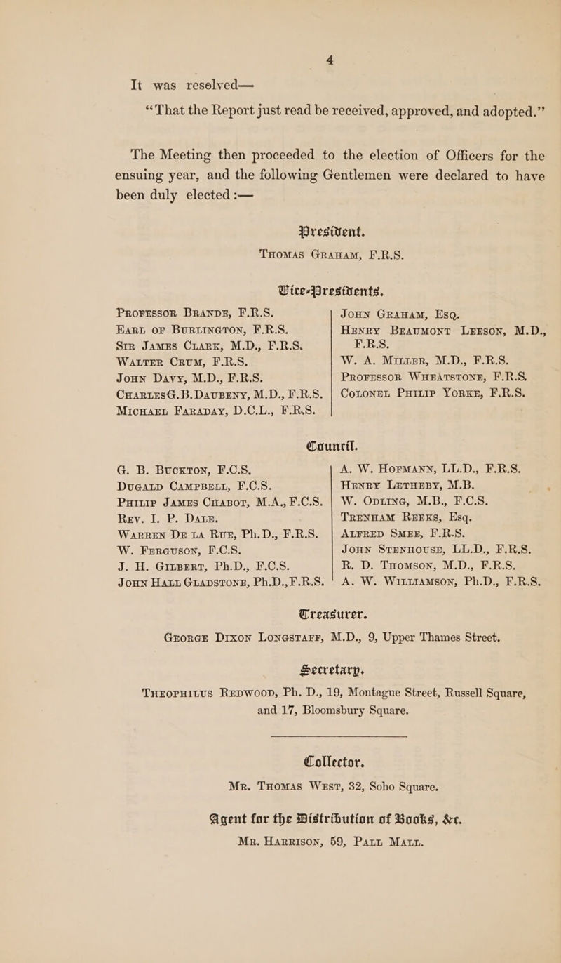 “That the Report just read be received, approved, and adopted.” The Meeting then proceeded to the election of Officers for the ensuing year, and the following Gentlemen were declared to have been duly elected :— Wresitent. THOMAS GRAHAM, F.R.S. Wire-Presivents, Proressor BRANDE, F.R.S. JOHN GRAHAM, Esq. Eart OF BURLINGTON, F.R.S. Henry Bravumont Lesson, M.D., Str James Crarxk, M.D., F.R.S. F.RS. Watter Crum, F.R.S. W. A. MiiuErR, M.D., F.R.S. Joon Davy, M.D., F.R.S. PROFESSOR WHEATSTONE, F.R.S, CHARLESG.B.DAuBENY, M.D., F.R.S. | Cotonen Pirie Yor«KE, F.R.S. MicHsaEt Farapay, D.C.L., F.R.S. Council. G. B. Bucxrton, F.C.S. A. W. Hormann, LL.D., F.R.S. DuGaLp CAMPBELL, F.C.S. Henry Letuesy, M.B. Puinip James Cuapot, M.A.,F.C.S. | W. Opiine, M.B., F.C.S. Rev. I. P. Dane. TRENHAM REEKS, Esq. WARREN De 1a Rue, Ph.D., F.R.S. ALFRED SMEE, F.R.S. W. Ferauson, F.C.S. JOHN STENHOUSE, LL.D., F.R.S. J. H. Gitsert, Ph.D., F.C.S. R. D. THomson, M.D., F.R.S. JOHN Hatt GuapstTone, Ph.D.,F.R.S. ' A. W. Wititiamson, Ph.D., F.R.S. Treasurer. GEORGE Dixon LonastarF, M.D., 9, Upper Thames Street. Secretary. THEOPHILUS REDWOOD, Ph. D., 19, Montague Street, Russell Square, and 17, Bloomsbury Square. Collector. Mr. THomas WEsT, 32, Soho Square. Agent for the Distribution of Books, &amp;c. Mr. Harrison, 59, Patt Matt.