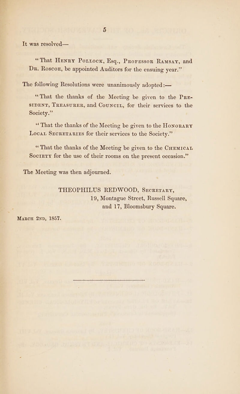 “That Henry Porrocx, Esq., Proressor Ramsay, and Dr. Roscog, be appointed Auditors for the ensuing year.” The following Resolutions were unanimously adopted :— “That the thanks of the Meeting be given to the Prr- SIDENT, TREASURER, and Councit, for their services to the Society.” ‘¢ That the thanks of the Meeting be given to the Honorary Loca SecretariEs for their services to the Society.” “That the thanks of the Meeting be given to the CHEMICAL Society for the use of their rooms on the present occasion.” The Meeting was then adjourned. THEOPHILUS REDWOOD, Secretary, 19, Montague Street, Russell Square, and 17, Bloomsbury Square. Marcon 2nbD, 1857.