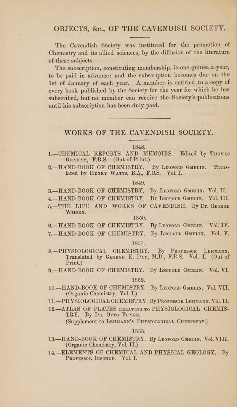 The Cavendish Society was instituted for the promotion of Chemistry and its allied sciences, by the diffusion of the literature of these subjects. The subscription, constituting membership, is one guinea a-year, to be paid in advance; and the subscription becomes due on the Ist of January of each year. A member is entitled to a copy of every book published by the Society for the year for which he has subscribed, but no member can receive the Society’s publications until his subscription has been duly paid. WORKS OF THE CAVENDISH SOCIETY. 1848, 1—CHEMICAL REPORTS AND MEMOIRS. Edited by Tuomas ~Grauam, F.R.S. (Out of Print.) 2,.—HAND-BOOK OF CHEMISTRY. By Lropotp Gmuutin. Trans- lated by Hunry Warts, B.A., F.C.S. Vol. I. 1849. 3—HAND-BOOK OF CHEMISTRY. By Lzoponp Guerin. Vol. II. 4—HAND-BOOK OF CHEMISTRY. By Lrorotp Gmetin. Vol. III. 5.—THE LIFE AND WORKS OF CAVENDISH. By Dr. Gzorce WILson. 1850, 6.—HAND-BOOK OF CHEMISTRY. By Lnorotp Gmeuin, Vol. IV. 7.—HAND-BOOK OF CHEMISTRY. By Lzoronp Gmeuin. Vol. V. 1851. 8.—PHYSIOLOGICAL CHEMISTRY. By Prorzssorn Leymann. Translated by Guorae H. Day, M.D., F.R.S. Vol. I. (Out of Print.) 9—HAND-BOOK OF CHEMISTRY. By Lzorotp Guertin. Vol. VI. 1852, 10.—HAND-BOOK OF CHEMISTRY. By Lzopotp Guertin. Vol. VII. (Organic Chemistry, Vol. I.) 11.—PH YSIOLOGICAL CHEMISTRY. By Prorsssor Lenmann, Vol. II. 12—ATLAS OF PLATES rezatine ro PHYSIOLOGICAL CHEMIS- TRY. By Dr. Orro Funke. (Supplement to Lrnmann’s PuysioLogicaAL CHEMISTRY.) 1853. 13.—HAND-BOOK OF CHEMISTRY. By Lropotp Gmetury, Vol, VIII. (Organic Chemistry, Vol. IT.) 14,—ELEMENTS OF CHEMICAL AND PHYSICAL GEOLOGY. By