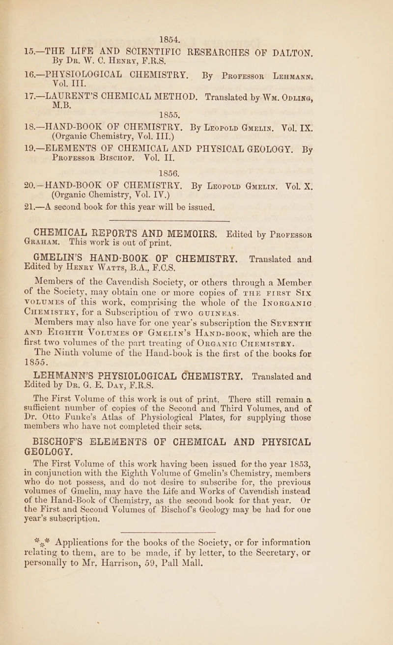 1854, 15—THE LIFE AND SCIENTIFIC RESEARCHES OF DALTON. By Dr. W. C. Henry, F.R.S. 16.—PHYSIOLOGICAL CHEMISTRY. By Prorzsson Leumanns Vol. IIT. 17.—LAURENT’S CHEMICAL METHOD. Translated by Wm. Op11Na, M.B. 1855, 18.—HAND-BOOK OF CHEMISTRY. By Lropotp Guerin. Vol. IX. (Organic Chemistry, Vol. III.) 19.—ELEMENTS OF CHEMICAL AND PHYSICAL GEOLOGY. By Proressor Biscuor. Vol. II. 1856. 20.—HAND-BOOK OF CHEMISTRY. By Leopotp Guerin. Vol. X: (Organic Chemistry, Vol. IV.) 21.—A second book for this year will be issued. CHEMICAL REPORTS AND MEMOIRS. Edited by Prorzsson Grauam. This work is out of print, GMELIN’S HAND-BOOK OF CHEMISTRY. Translated and Edited by Hunry Warts, B.A., F.GS, Members of the Cavendish Society, or others through a Member of the Society, may obtain one or more copies of THE FIRST SIX VOLUMES of this work, comprising the whole of the Inorganic. CHEMISTRY, for a Subscription of Two GUINEAS. Members may also have for one year’s subscription the SEVENTH AND EregutH VonuMEs oF Gme.in’s Hanp-Boox, which are the first two volumes of the part treating of OrGayto CHEMISTRY. The Ninth volume of the Hand-book is the first of the books for 1855. LEHMANN’S PHYSIOLOGICAL CHEMISTRY. Translated and Hdited by Dr. G. E. Day, F.R.S. The First Volume of this work is out of print, There still remain a sufficient number of copies of the Second and Third Volumes, and of Dr. Otto Funke’s Atlas of Physiological Plates, for supplying those members who have not completed their sets. BISCHOF’S ELEMENTS OF CHEMICAL AND PHYSICAL GEOLOGY. The First Volume of this work having been issued for the year 1853, in conjunction with the Eighth Volume of Gmelin’s Chemistry, members who do not possess, and do not desire to subscribe for, the previous volumes of Gmelin, may have the Life and Works of Cavendish instead of the Hand-Book of Chemistry, as the second book for that year. Or the First and Second Volumes of Bischof’s Geology may be had for one year’s subscription. *..* Applications for the books of the Society, or for information relating to them, are to be made, if by letter, to the Secretary, or personally to Mr, Harrison, 59, Pall Mall.
