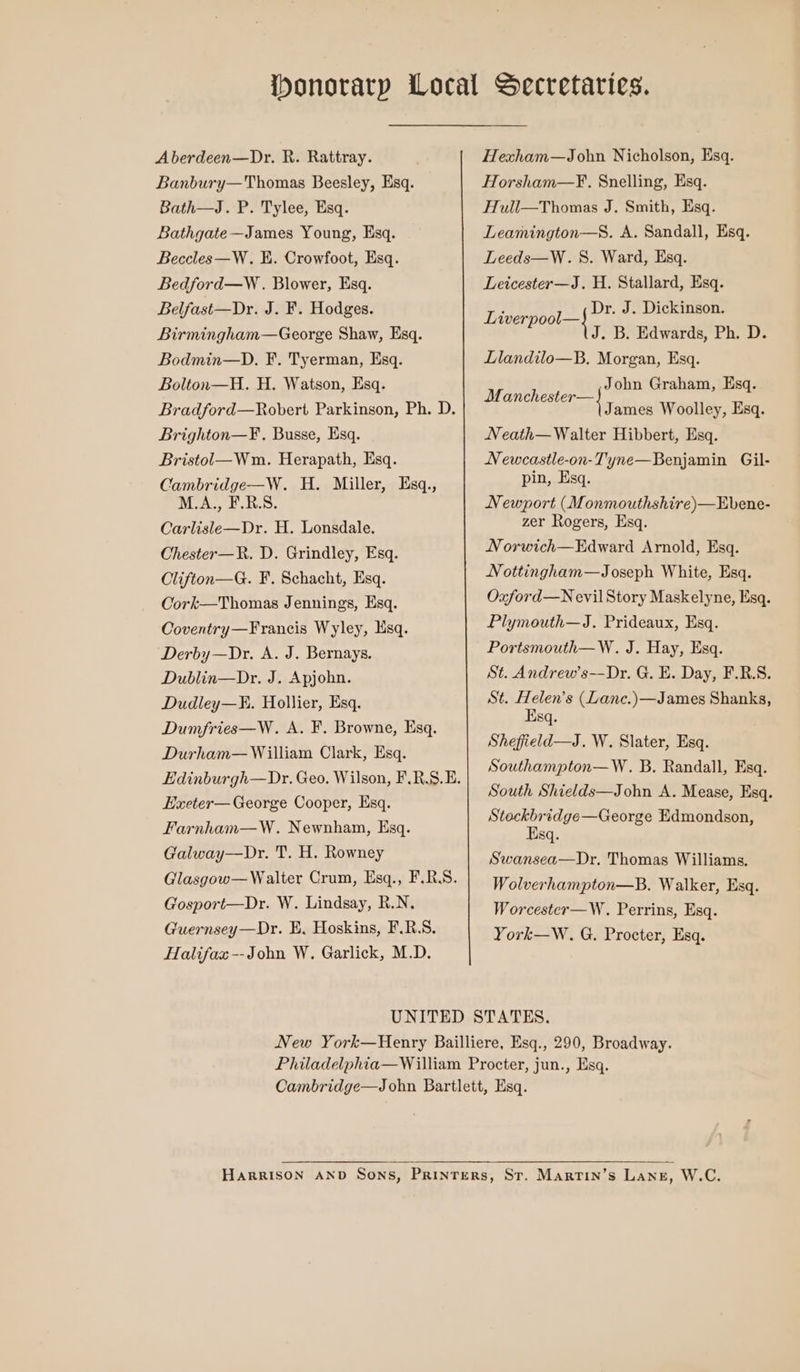 Aberdeen—Dr. R. Rattray. Banbury—Thomas Beesley, Esq. Bath—J. P. Tylee, Esq. Bathgate—James Young, Esq. Beccles—W. K. Crowfoot, Esq. Bedford—W. Blower, Esq. Belfast—Dr. J. F. Hodges. Birmingham—George Shaw, Esq. Bodmin—D. F. Tyerman, Esq. Bolton—H. H. Watson, Esq. Bradford—Robert Parkinson, Ph. D. Brighton—F. Busse, Esq. Bristol—Wm. Herapath, Esq. Cambridge—W. H. Miller, Esq., M.A., F.R.S. Carlisle—Dr. H. Lonsdale. Chester—R. D. Grindley, Esq. Clifton—G. F. Schacht, Esq. Cork—Thomas Jennings, Esq. Coventry—Francis Wyley, lsq. Derby —Dr. A. J. Bernays. Dublin—Dr. J. Apjohn. Dudley—K. Hollier, Esq. Dumfries—W. A. F. Browne, Esq. Durham— William Clark, Esq. Edinburgh—Dr. Geo. Wilson, F.R.S.E. Haxeter— George Cooper, Esq. Farnham—W. Newnham, Esq. Galway—Dr. T. H. Rowney Glasgow— Walter Crum, Esq., F.RS. Gosport—Dr. W. Lindsay, R.N. Guernsey—Dr. E, Hoskins, F.R.S. Halifax --John W. Garlick, M.D. Hexham—John Nicholson, Esq. Horsham—F., Snelling, Esq. Hull—Thomas J. Smith, Esq. Leamington—S. A. Sandall, Esq. Leeds—W. 5S. Ward, Esq. Leicester—J. H. Stallard, Esq. Dr. J. Dickinson. J. B. Edwards, Ph. D. Llandilo—B, Morgan, Esq. Liverpool—} John Graham, Esq. M anchester—} sepia James Woolley, Esq. Neath—Walter Hibbert, Esq. Newcastle-on-Tyne—Benjamin Gil- pin, Esq. Newport (Monmouthshire)—Ebene- zer Rogers, Esq. Norwich—Edward Arnold, Esq. Nottingham—Joseph White, Esq. Oxford—N evil Story Maskelyne, Esq. Plymouth—J. Prideaux, Esq. Portsmouth—W. J. Hay, Esq. St. Andrew’s—-Dr. G. E. Day, F.R.S. St. Helen's (Lanc.)—James Shanks, Esq. Sheffield—J. W. Slater, Esq. Southampton—W. B. Randall, Esq. South Shields—John A. Mease, Esq. Stoeckbridge—George Edmondson, Esq. Swansea—Dr. Thomas Williams. Wolverhampton—B. Walker, Esq. Worcester—W. Perrins, Esq. York—W. G. Procter, Esq.