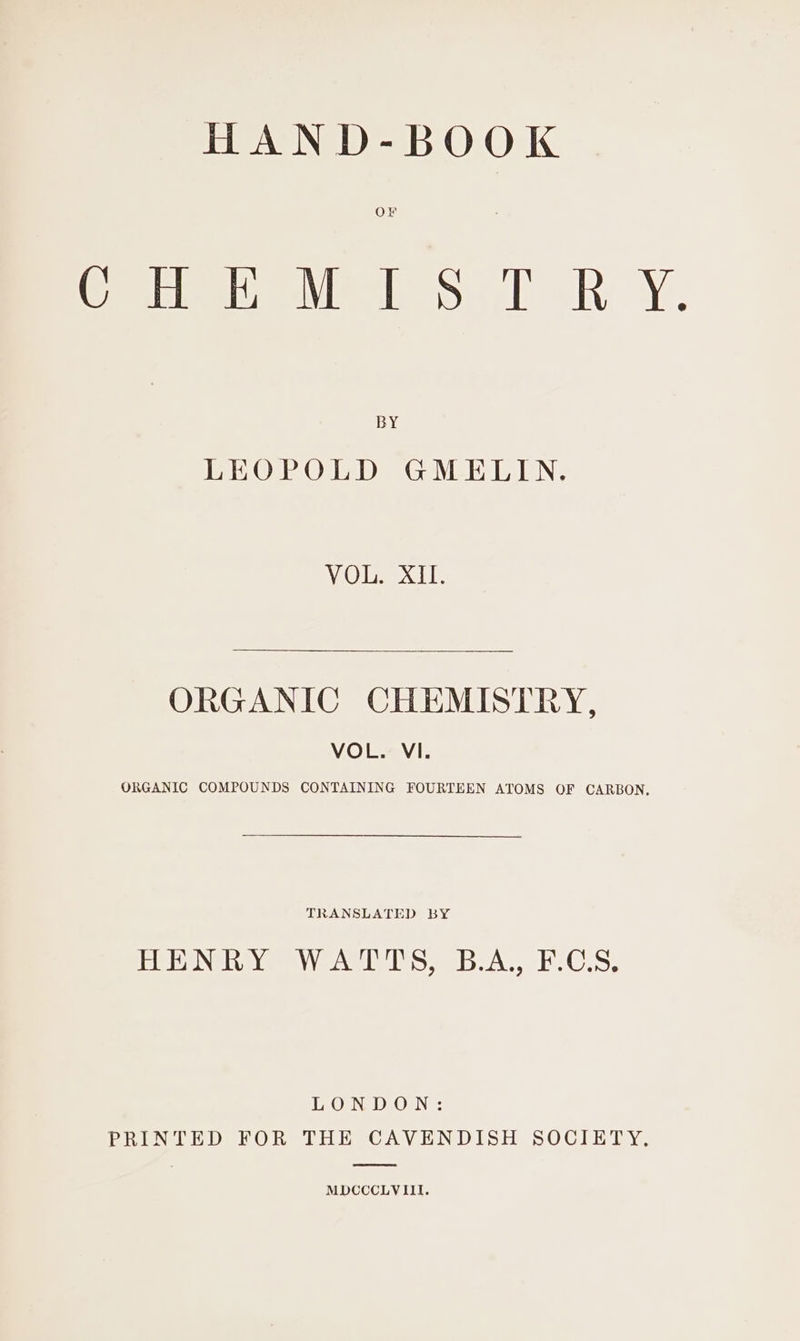 HAND-BOOK OFr © view 5.1 &lt;R Y. BY LEOPOLD GMELIN. VO Dee: ORGANIC CHEMISTRY, VOL. VI. ORGANIC COMPOUNDS CONTAINING FOURTEEN ATOMS OF CARBON, TRANSLATED BY PIP N@ tye lemny\ vale Lams C5; LONDON: PRINTED FOR THE CAVENDISH SOCIETY, MDCCCLVIII.