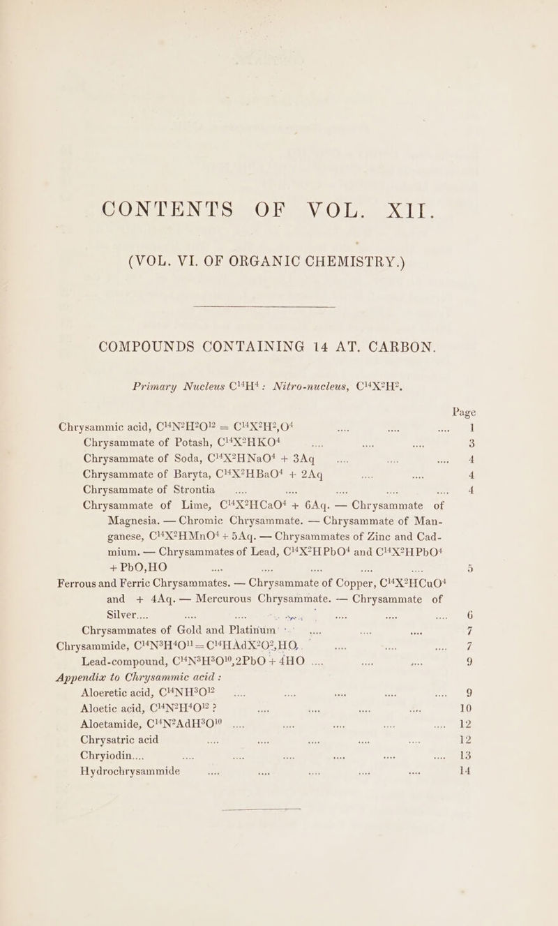 ONE Se OH ee NGO i XLT. (VOL. VI. OF ORGANIC CHEMISTRY.) COMPOUNDS CONTAINING 14 AT. CARBON. Primary Nucleus C4H*: Nitro-nucleus, C4X?H2?, Chrysammic acid, C4N?H?O” = C4X?H?,04 Chrysammate of Potash, C!#*X*HKO?# Chrysammate of Soda, C“’X?HNaO# + 3Aq Chrysammate of Baryta, C4X?HBaO?* + ieee Chrysammate of Strontia Magnesia. — Chromic Chrysammate. — Chrysammate of Man- ganese, C4X?HMnO! + 5Aq. — Chrysammates of Zinc and Cad- mium. — Chrysammates of Lead, C4X?HPbO?* and C“X?H PbO! + PbO,HO Ferrous and Ferric Chrysammates. — Clirvermmnnte of Coneee! CuXH CuO! and + 4Aq.— Mercurous Chrysammate. -— Chrysammate of Silver... : ee Gat pesfnintes of Gold and Platinivim: : es Chrysammide, C!4N?H4O” = C4H AdX?0?,HO,. Lead-compound, C4N3H30,2PbO + 4HO .... Appendix to Chrysammic acid : Aloeretic acid, C44NH°O” Aloetic acid, C!4N2H4O? ? Aloetamide, C!’N?AdH?0!0 Chrysatric acid Chryiodin.... Hydrochrysammide mH Dh em OO eS or