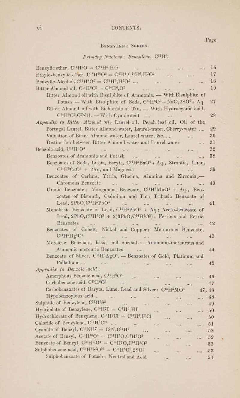 Page BENZYLENE SERIES, Primary Nucleus: Benzylene, CHS, Benzylic ether, C4H’O0 = C“H®,HO ae 16 Ethylo-benzylic ether, C'SH”2O? = C4H4,C“H®,H?0? 17 Benzylic Alcohol, fina ie a CHS FO? 2. .; 18 Bitter Almond oil, C!#H°O? = CH®,0? 19 Bitter Almond oil with 1 Bisulphite of Avamones —— With Bisulphite of Potash. — With Bisulphite of Soda, C4H°O?+Na0,2SO?+Aq 27 Bitter Almond oil with Bichloride of Tin. — With Hydrocyanic acid, CHH°O?,C°-NH. — With Cyanic acid safe ms 28 Appendix to Bitter Almond oil: Laurel-oil, Peach-leaf oil, Oil of the Portugal Laurel, Bitter Almond water, Laurel-water, Cherry-water .... 29 Valuation of Bitter Almond water, Laurel water, &amp;c. .... 30 Distinction between Bitter Almond water and Laurel water 3] Benzoic acid, C!#H°O# 32 Benzoates of Ammonia and Pome 38 Benzoates of Soda, Lithia, Baryta, CHEDBaO! + Aq. Seqnae re C#H®CaO* + 2Aq, and Magnesia 39 Benzoates of Cerium, Yttria, Glucina, Alumina aa Zirconia ;— Chromous Benzoate 40 Uranic Benzoate; Manganous Berane CHHSMnO# + ee Hee zoates of Bismuth, Cadmium and Tin; Tribasic Benzoate of Lead, 2PbO,CH®PbO* 4] Monobasic Benzoate of Lead, CHHSPHO! - = ha Wie eto ears of Lead, 2PbO,C¥H°O? + 2(3PbO,C4H*O?) ; Ferrous and Ferric Benzoates oe ae ae ee ee ee Benzoates of Cobalt, Nickel and Copper; Mercurous Benzoate, CHHP&gt;Hg*0? ¥ inch ad 43 Mercuric Benzoate, basic and “tina nie eet) mercurous and Ammonio-mercuric Benzoates 44 Benzoate of Silver, C4H®AgO*. — Benzoates of Gold, SE aa Palladium .... 45 Appendix to Benzoic acid: Amorphous Benzoic acid, CHO! 46 Carbobenzoic acid, C°H®O# ket ts) 47 Carbobenzoates of Baryta, Lime, Lead and Silvers CHH®MO4 47, 48 Hypobenzoylous acid.... 48 Sulphide of Benzylene, CH®S? 49 Hydriodate of Benzylene, C4H7I = C*H5,HI 50 Hydrochlorate of Benzylene, C4H7Cl = C4H®,HCl 50 Chloride of Benzylene, C!4H®C ny 51 Cyanide of Benzyl, C®NH? = C?N,C#H7 52 Acetate of Benzyl, C!8HO* = C4H70,C‘4H303 52 Benzoate of Benzyl, C*°H’O4 = C4H70,C“4H50O3 53 Sulphobenzoic acid, C4H®S°O” = C4H'Q?,2803 53 Sulphobenzoate of Potash ; Neutral and Acid 54