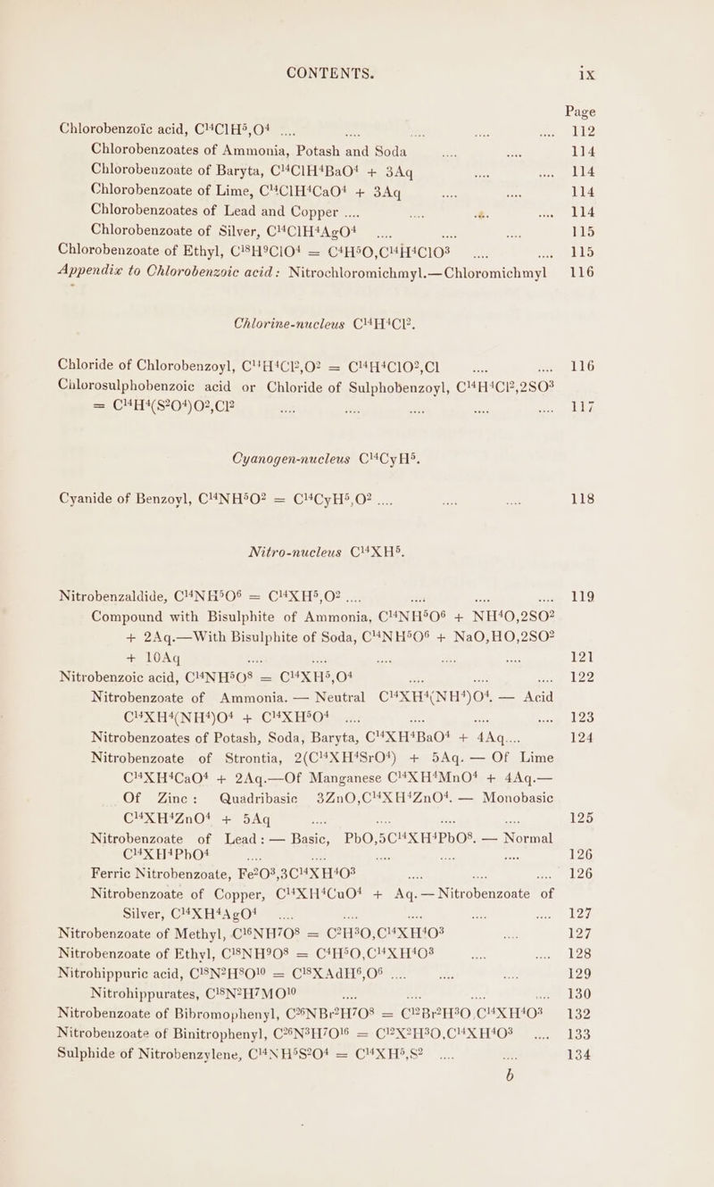 Chlorobenzoic acid, C4C1H®,O4 .... bee Chlorobenzoates of Ammonia, Potash ae Hee Chlorobenzoate of Baryta, C!C1H4BaO! + 3Aq Chlorobenzoate of Lime, C4#C1H4CaOt + 3Aq Chlorobenzoates of Lead and Copper .. oe &amp;. Chlorobenzoate of Silver, CHCIHAAcOt Chlorobenzoate of Ethyl, C8H9CIO# = C4H50, CHITCIO3 TEE to Chlorobenzoic acid: Nitrochloromichmyl. SP Ohevetchmcl. Chlorine-nucleus C4HIACE. Chloride of Chlorobenzoyl, C4H*CP,O2 = C4HIC102,Cl Cilorosulphobenzoic acid or Chloride of Sulphobenzoyl, C“H‘CP, 2808 = CMH#(S204)02,CP Cyanogen-nucleus Cl4Cy Hi. Cyanide of Benzoyl, C4NH5O? = C4CyH5,O? .... Nitro-nucleus C4XH5. Nitrobenzaldide, C4NH50® = C#XH5,O? .. Ae ak Compound with Bisulphite of eens CuN F505 + NH‘40,2S0? + 2Aq.—With Bisulphite of Soda, C4NH®O® + NaO,HO,2SO? + 10Aq : oe Nitrobenzoic acid, CHNHBOS: a CHXHS, O+ Nitrobenzoate of Ammonia. — Neutral CUX HANH) O04 _ aie CEXHANH*)0* +. .CUXTeOe es Nitrobenzoates of Potash, Soda, Baryta, CUXH*Ba0! + 4Aq.... Nitrobenzoate of Strontia, 2(C4*XH*SrO*) + 5Aq. — Of Lime C¥XH4CaO* + 2Aq.—Of Manganese C4#XH*MnO* + 4Aq.— Of Zinc: Quadribasic 3Zn0,C4XH*ZnO*. — Monobasic C4XH!ZnO4 + 5Aq Nitrobenzoate of Lead: — Basic, PbO, 5CUX HAPDOS, — Nae C¥XH+#PhO* ‘ae ee Ferric Nitrobenzoate, Fe20°, 3CMX H408 Nitrobenzoate of Copper, C4XH*CuO* + Aq. PEN routines of Silver, C!4*XH4A gO! ee ie ne Nitrobenzoate of Methyl, C!®6NH708 = C?H°0,C4XH'‘03 Nitrobenzoate of Ethyl, C3NH908 = C4H®O,C4XH403 Nitrohippuric acid, C®N?H°O!” = CSXAdH§,05 .... Nitrohippurates, C!8N2H7MOl i Nitrobenzoate of Bibromophenyl, C2NBeH708 = = C2B PHO. CHX EO? Nitrobenzoate of Binitrophenyl, C?5N3H70'8 = C?X?H30,C4X H408 Sulphide of Nitrobenzylene, C44NH®S?O4 = C¥4XH®,S? Page 112 114 114 114 114 115 115 116 116 117 118 119 126 126 127 127 128 129 130 132 133 134