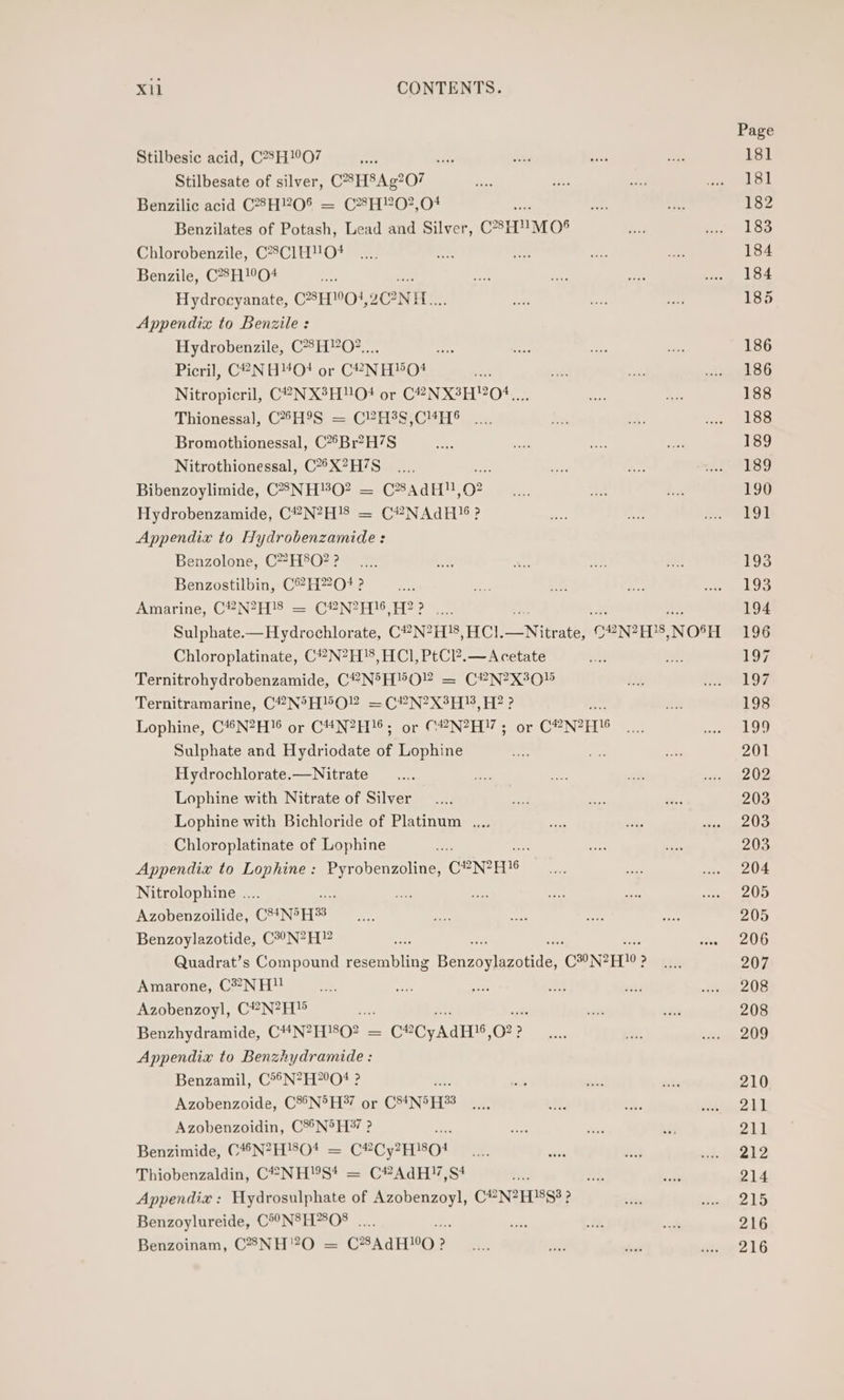 Stilbesic acid, C28H!°O7 dase Stilbesate of silver, C8H8Ag?O7 Benzilic acid CH?O% = CH!?O?,04 aa Benzilates of Potash, Lead and Silver, C’H'™MO® Chlorobenzile, C?8C1HO+ Benzile, C®H'O4 ts Hydrocyanate, CHO}, 2ONH.. Appendix to Benzile : Hydrobenzile, C8HO?.... mn Picril, C2NH4O0 or C¥-NH0O4 r Nitropicril, C2NX3HO+ or C2NX3H0¢.... Thionessa], C*H9S = C?H3S,C“H® Bromothionessal, C*°Br?H7S Nitrothionessal, C*°X?H7S Bibenzoylimide, C85NH#O? = CAdH!!, 02 Hydrobenzamide, C“#N?H!8 = C?NAdH!6? Appendix to Hydrobenzamide: Benzolone, C*?H8O?? Benzostilbin, C°H220# ? Amarine, C#N?H'8 = C®N?H!6,H?? .... Sulphate.—Hydrochlorate, C?N?H'8, HCl. oN frath: CONIEDS, NOSH Chloroplatinate, C#N?H!8, HCl, PtCl?.— Acetate Ternitrohydrobenzamide, CPN®°H® OP = CPN?X80% Ternitramarine, C?N®°5H'OY =C”N?X3HS8, H?? Lophine, C4“N?H 6 or C“4N?H!6; or C#N?H!; or Caner Sulphate and Hydriodate of Lophine a Hydrochlorate.—Nitrate Lophine with Nitrate of Silver Lophine with Bichloride of Platinum ... Chloroplatinate of Lophine Appendix to Lophine: Pyrobenzoline, ceners Nitrolophine .... - Azobenzoilide, CSINS FS Benzoylazotide, C?°N?H” Quadrat’s Compound resembling Benson onde, CONRAN | ? Amarone, CNH?! Azobenzoyl, C?®N?H i A ite Benzhydramide, C*N?H}8O? = C®CyAdH!®,O?? Appendix to Benzhydramide : Benzamil, C**N?H?°O# ? Azobenzoide, C®°N®H*7 or CStND E33 Azobenzoidin, C%®N®H*7 ? Benzimide, C4N?H'804 = CeCy2H8O! Thiobenzaldin, C#NH!S* = C#AdH!7,S# Appendix : Hydrosulphate of Azobenzoyl, C#N?H!8$3? Benzoylureide, C*°N8H?808 .. ; Benzoinam, C8NH”?O = CAaH0 ? ?