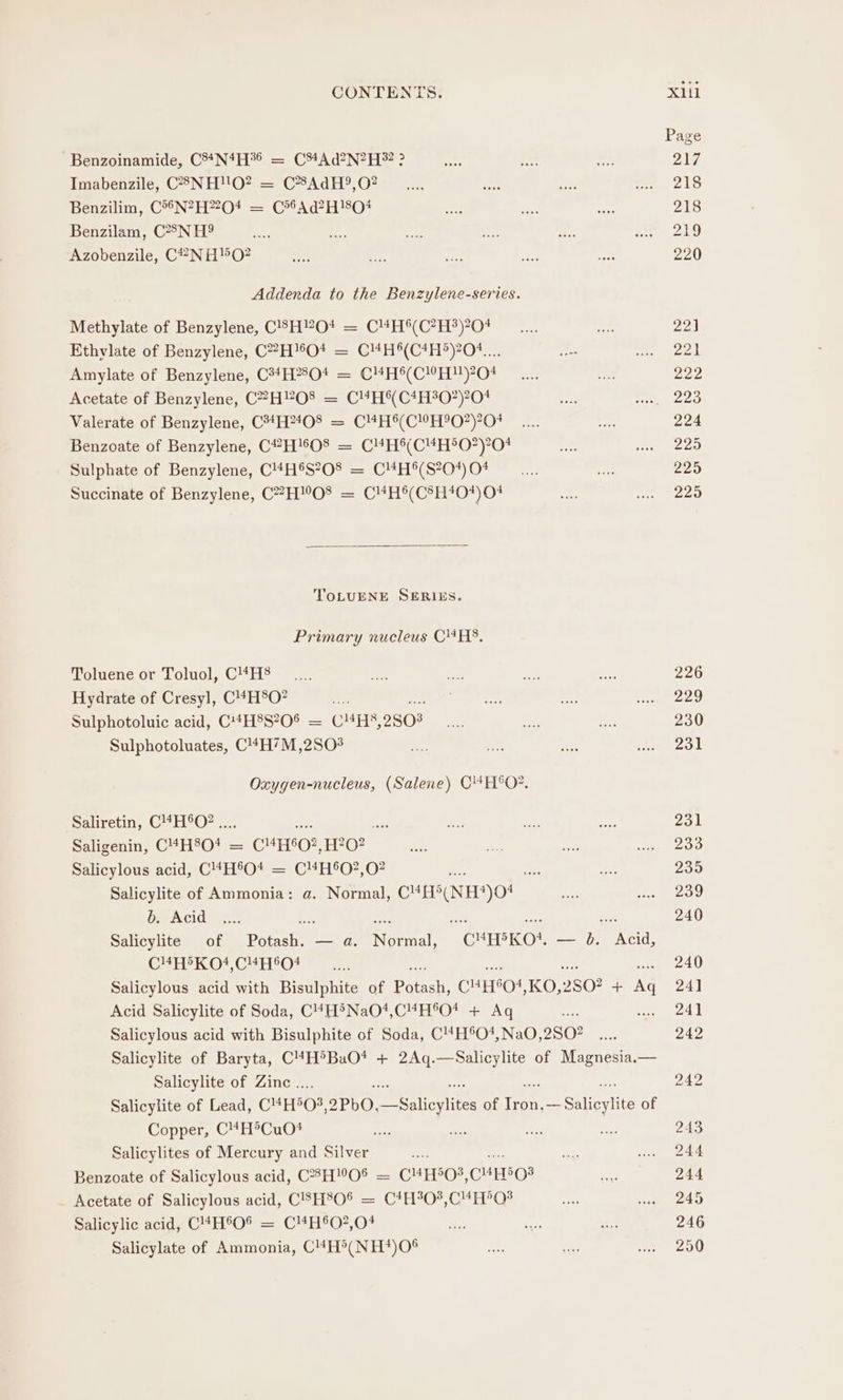 Benzoinamide, C3*N*H°§ = C34Ad2N?2H 2 ? Imabenzile, C8NH!'O? = C*8AdH?,O? Benzilim, C°“N?H2O4 = C*®Ad?H!80# Benzilam, C?8N H? Azobenzile, C2®NHO2 Addenda to the Benzylene-series. Methylate of Benzylene, C83H?0+ = C4H°(C?H?)?04 Ethylate of Benzylene, C?H!6O4 = C4H®(C4H5)204.... Amylate of Benzylene, C34H8O* = C#H6(C”H)20! Acetate of Benzylene, C?H?O8 = C!4H®(C4H%07)?0# Valerate of Benzylene, C##H2408 = C¥#H6(C!0H°0?)?0# Benzoate of Benzylene, C#H!6O08 = C4H%(C#H°O*)?04 Sulphate of Benzylene, C'4H®S?08 = C4#H*(S?0%) 04 Succinate of Benzylene, C?H™!O8 = C4H®(C8H40*) 04 TOLUENE SERIES. Primary nucleus CHS, Toluene or Toluol, C1*H8 Hydrate of Cresyl, C'4H°O? . baat Sulphotoluic acid, C'+H8S?0® = C#H5,2S03 Sulphotoluates, C'44H7M,2SO# Oxygen-nucleus, (Salene) C4H°O?. Saliretin, C4H6O? .... Oe: “ Saligenin, C“H®O* = C“H®O?,H?0? Salicylous acid, C4H®O* = C¥#H®O?,0? ne ater Salicylite of Ammonia: a. Normal, CMES(NEE)O! b. Acid es sed ae oe ae Salicylite of Potash. — a. Normal, C'H®KO*. — 0. Acid, C4EDKO4,C4HS0!4 Salicylous acid with Bisulphite of Pee CHS, 1G); 2802 + Ne Acid Salicylite of Soda, C4H®NaO1,CMH®O* + Aq fs Salicylous acid with Bisulphite of Soda, C4H®O#,NaO, 2802 Salicylite of Baryta, C4H®BaO* + 2Aq.—Salicylite of Magnesia.— Salicylite of Zinc .. Salicylite of Lead, CHH5O3, oPbO, ee evita of ror rere of Copper, C4MH®CuO* Salicylites of Mercury and Silver Benzoate of Salicylous acid, CHO0® = CH&gt;O%, CHEE O# Acetate of Salicylous acid, CSH80% = C*H03,C4H°QO3 Salicylic acid, C4H®°O* = C“H&amp;O?,04 Salicylate of Ammonia, C!4H°(NH*)O®