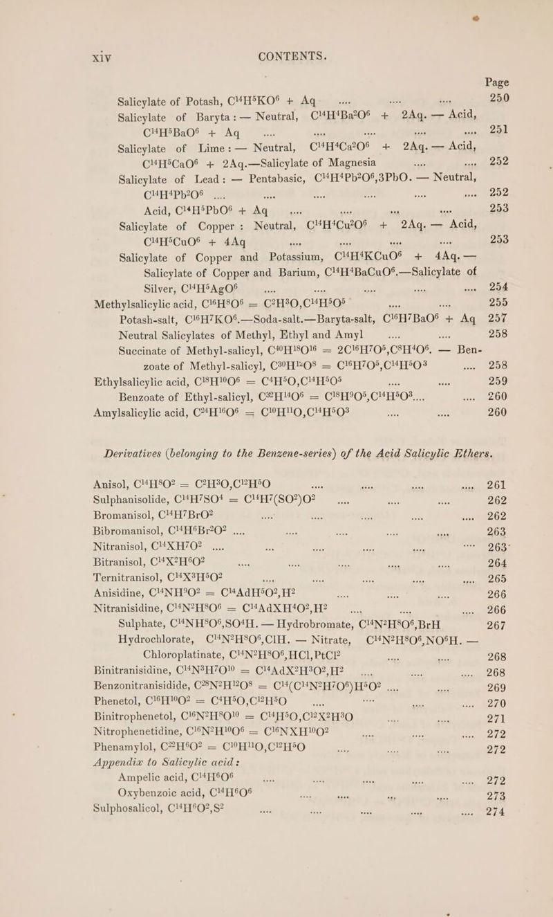 Page Salicylate of Potash, C4H'KO® + Aq... bi. 250 Salicylate of Baryta: — Neutral, CM4H*Ba’0® + meres — Acid, C¥H®BaO® + Aq ee... se fs me eer’ Salicylate of Lime:— Neutral, C™H*Ca?O® + 2Aq.— Acid, C4H5CaO® + 2Aq.—Salicylate of Magnesia 7 252 Salicylate of Lead: — Pentabasic, C'H*Pb?0°,3PbO. ENeTeeL CEP D*O° Sars si se a ey ue toe Acid, C!*H®PbO® + Aime ‘2 7 a ea 253 Salicylate of Copper: Neutral, C¥H*Cu?0° + 2Aq. — Acid, C¥MHiCu0® + 4Aq i 253 Salicylate of Copper and ei CHEK CuO! + ee — Salicylate of Copper and Barium, C!4H*BaCuO®,—Salicylate of Silver, CH&gt;AgO® in sane tx ech aaiecaie Methylsalicylic acid, C'’H8O® = C?H8O, CHHSO8 ae 255 Potash-salt, C!6H7KO*%.—Soda-salt.—Baryta-salt, CH7Ba08 + eae 257 Neutral Salicylates of Methyl, Ethyl and Amyl ey ae 258 Succinate of Methyl-salicyl, C#?H!8O'§ = 2C'*H70*,C8H40% — Ben- zoate of Methyl-salicyl, C2°°H“O8 = C!®H/0°,C#H°O? pi RODD Ethylsalicylic acid, CSH!’O® = C*H°O,C4H*0® - 259 Benzoate of Ethyl-salicyl, C?H'“O® = C'8H°0°, CHEOS,, ie Be Amylsalicylic acid, C*H%O% = CHO,C4H°0? Es ee 260 Derivatives (belonging to the Benzene-series) of the Acid Salicylic Ethers. Anisol, C4H8O? = C?H30,C”H®O ane 2 we Se oe 1. Sulphanisolide, C4H7SO* = C4H7(SO?)O? __.... se ee 262 Bromanisol, C!4H’BrO? ae ies we ete so eb? Bibromanisol, C4H®Br?O? ..., ad see bhi. ee 263 Nitranisol, C4#XH/O7 .... = “ae ae oe pica A cA% Bitranisol, C!*X?H®O? ye pe — may HP 264 Ternitranisol, C!4*X°H®O? s ae ae ea sien, EOD Anisidine, C4NH°9O? = CHA dE0?, H? ny dee st 266 Nitranisidine, C!4N?H806 = CM4AdX H4O0?, H? de Re Sulphate, C4NHS0°,SO4H. Sse inane CHNPHSOS, BrH 267 Hydrochlorate, C'N?H80°,CIH. — Nitrate, ClN?H80%,NO%H. — Chloroplatinate, C!4N?H806, HCl, PtC? as ieee 268 Binitranisidine, C'4N?H70! = CM4AdX?H302,H? —.... = ceumee os Benzonitranisidide, C8N?H?O8 = CM4(CUN? ic ade ca 269 Phenetol, C!6H!O? = C*H5O,C2H5O ce me adsgeeD Binitrophenetol, C!®™N?H8O! = C4H5O,C?X2H30 ape a 271 Nitrophenetidine, C!®N?H!O% — C16NXH0?2 ak Fes ee Phenamylol, C?H°O? = C!H'UO,C2H®O a a ts 272 Appendix to Salicylic acid: Ampelic acid, C!#H®O® vey wae 5 es Me Oxybenzoic acid, C!#H®O% a, ais jas i 273 Sulphosalicol, C4H®O?,S? ui me mie soni 7