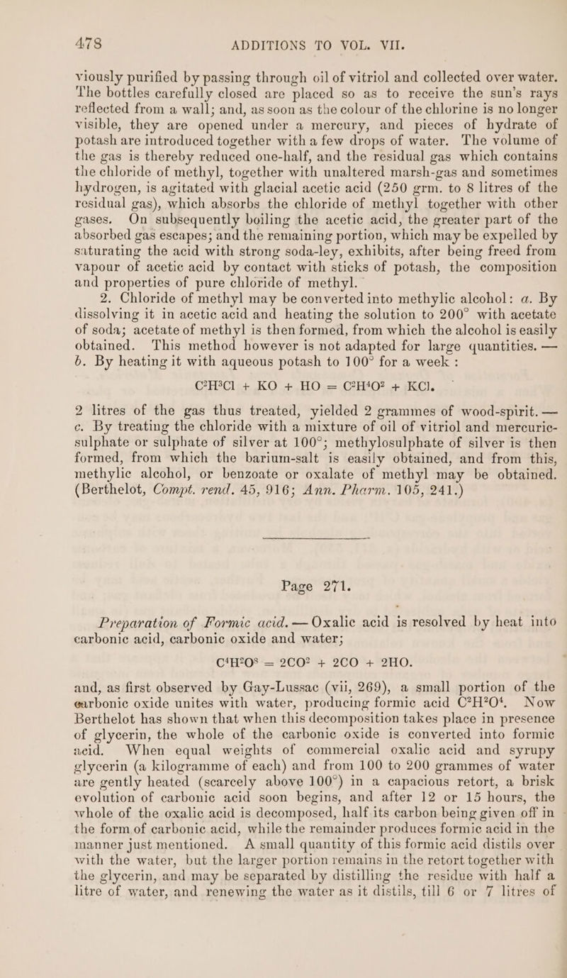 viously purified by passing through oil of vitriol and collected over water. The bottles carefully closed are placed so as to receive the sun’s rays reflected from a wall; and, as soon as the colour of the chlorine is no longer visible, they are opened under a mercury, and pieces of hydrate of potash are introduced together with a few drops of water. The volume of the gas is thereby reduced one-half, and the residual gas which contains the chloride of methyl, together with unaltered marsh-gas and sometimes hydrogen, is agitated with glacial acetic acid (250 grm. to 8 litres of the residual gas), which absorbs the chloride of methyl together with other gases. On subsequently boiling the acetic acid, the greater part of the absorbed gas escapes; and the remaining portion, which may be expelled by saturating the acid with strong soda-ley, exhibits, after being freed from vapour of acetic acid by contact with sticks of potash, the composition and properties of pure chloride of methyl.” 2. Chloride of methyl may be converted into methylic alcohol: a. By dissolving it in acetic acid and heating the solution to 200° with acetate of soda; acetate of methyl] is then formed, from which the alcohol is easily obtained. This method however is not adapted for large quantities. — 6. By heating it with aqueous potash to 100° for a week : C?7H3Cl + KO + HO = C?H40? + KCl. 2 litres of the gas thus treated, yielded 2 grammes of wood-spirit. — c. By treating the chloride with a mixture of oil of vitriol and mercuric- sulphate or sulphate of silver at 100°; methylosulphate of silver is then formed, from which the barium-salt is easily obtained, and from this, methylic alcohol, or benzoate or oxalate of methyl may be obtained. (Berthelot, Compt. rend. 45, 916; Ann. Pharm. 105, 241.) Page 271. Preparation of Formic acid. —Oxalic acid is resolved by heat into carbonic acid, carbonic oxide and water; CfH?08 -='2CO? + 2CO +°2H0. and, as first observed by Gay-Lussac (vil, 269), a small portion of the garbonic oxide unites with water, producing formic acid C*H*?O0*. Now Berthelot has shown that when this decomposition takes place in presence of glycerin, the whole of the carbonic oxide is converted into formic acid. When equal weights of commercial oxalic acid and syrupy glycerin (a kilogramme of each) and from 100 to 200 grammes of water are gently heated (scarcely above 100°) in a capacious retort, a brisk evolution of carbonic acid soon begins, and after 12 or 15 hours, the whole of the oxalic acid is decomposed, half its carbon being given off in the form of carbonic acid, while the remainder produces formic acid in the manner just mentioned. A small quantity of this formic acid distils over with the water, but the larger portion remains in the retort together with the glycerin, and may be separated by distilling the residue with half a