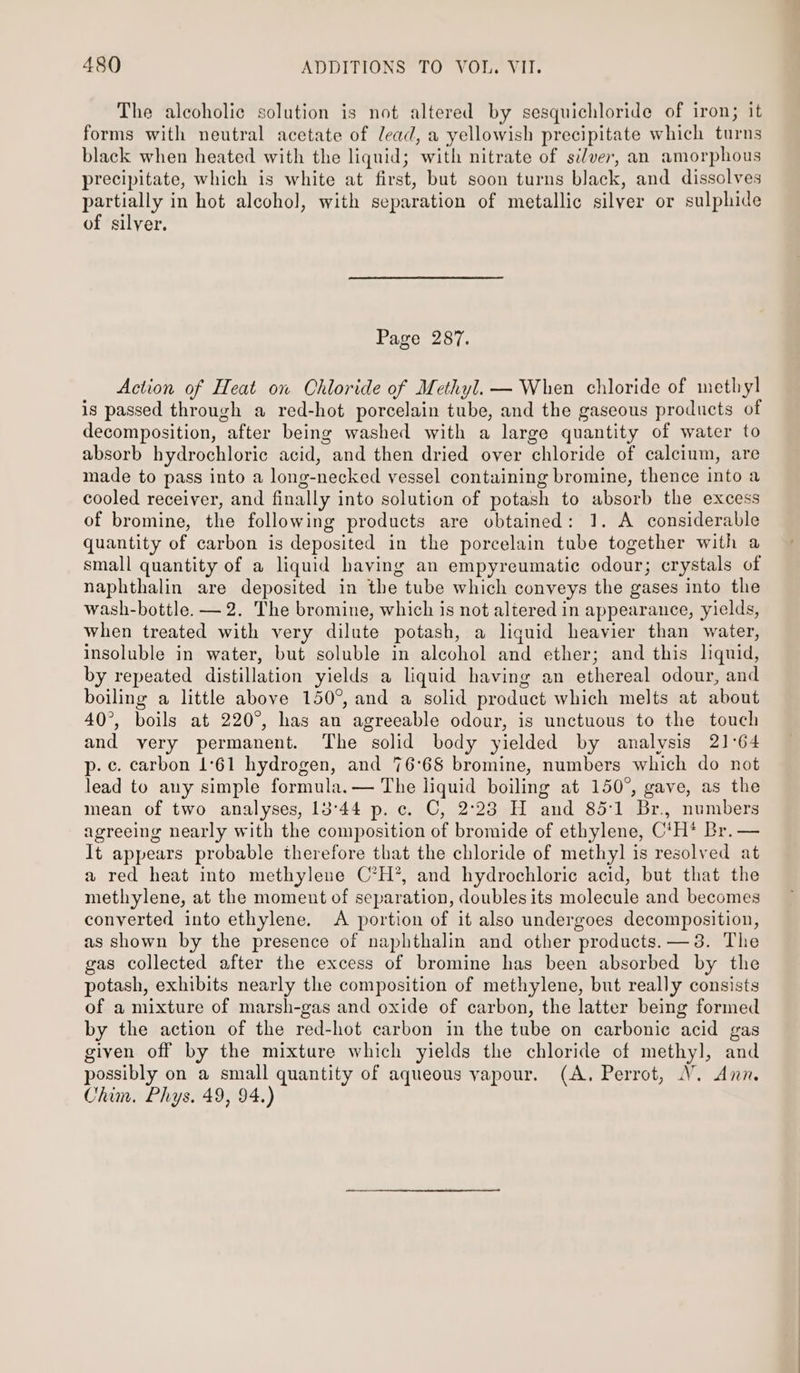 The alcoholic solution is not altered by sesquichloride of iron; it forms with neutral acetate of lead, a yellowish precipitate which turns black when heated with the liquid; with nitrate of silver, an amorphous precipitate, which is white at first, but soon turns black, and dissolves partially in hot alcohol, with separation of metallic silver or sulphide of silver. Page 287. Action of Heat on Ohloride of Methyl. — When chloride of methyl is passed through a red-hot porcelain tube, and the gaseous products of decomposition, after being washed with a large quantity of water to absorb hydrochloric acid, and then dried over chloride of calcium, are made to pass into a long-necked vessel containing bromine, thence into a cooled receiver, and finally into solution of potash to absorb the excess of bromine, the following products are obtained: 1. A considerable quantity of carbon is deposited in the porcelain tube together with a small quantity of a liquid having an empyreumatic odour; crystals of naphthalin are deposited in the tube which conveys the gases into the wash-bottle. — 2. The bromine, which is not altered in appearance, yields, when treated with very dilute potash, a liguid heavier than water, insoluble in water, but soluble in alcohol and ether; and this liquid, by repeated distillation yields a liquid having an ethereal odour, and boiling a little above 150°, and a solid product which melts at about 40°, boils at 220°, has an agreeable odour, is unctuous to the touch and very permanent. The solid body yielded by analysis 21°64 p. ¢. carbon 1°61 hydrogen, and 76°68 bromine, numbers which do not lead to any simple formula. — The liquid boiling at 150°, gave, as the mean of two analyses, 13°44 p.c. C, 2°23 H and 85:1 Br., numbers agreeing nearly with the composition of bromide of ethylene, C‘H* Br. — It appears probable therefore that the chloride of methyl is resolved at a red heat into methylene C’H’, and hydrochloric acid, but that the methylene, at the moment of separation, doubles its molecule and becomes converted into ethylene. A portion of it also undergoes decomposition, as shown by the presence of naphthalin and other products. —3. The gas collected after the excess of bromine has been absorbed by the potash, exhibits nearly the composition of methylene, but really consists of a mixture of marsh-gas and oxide of carbon, the latter being formed by the action of the red-hot carbon in the tube on carbonic acid gas given off by the mixture which yields the chloride of methyl, and possibly on a small quantity of aqueous vapour. (A. Perrot, V. Ann. Chim. Phys. 49, 94.)